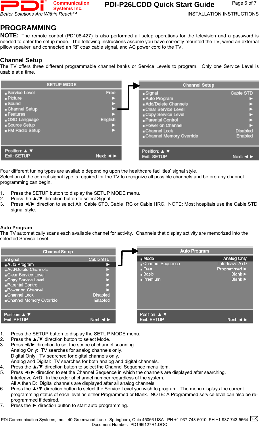  Communication  Systems Inc. PDI-P26LCDD Quick Start Guide  Page 6 of 7 Better Solutions Are Within Reach™  INSTALLATION INSTRUCTIONS  PDi Communication Systems, Inc.   40 Greenwood Lane   Springboro, Ohio 45066 USA   PH +1-937-743-6010  PH +1-937-743-5664    Document Number:  PD196I127R1.DOC   PROGRAMMING NOTE:  The remote control (PD108-427) is also performed all setup operations for the television and a password is needed to enter the setup mode.  The following instructions assume you have correctly mounted the TV, wired an external pillow speaker, and connected an RF coax cable signal, and AC power cord to the TV.   Channel Setup The TV offers three different programmable channel banks or Service Levels to program.  Only one Service Level is usable at a time.                Four different tuning types are available depending upon the healthcare facilities’ signal style. Selection of the correct signal type is required for the TV to recognize all possible channels and before any channel programming can begin.    1.  Press the SETUP button to display the SETUP MODE menu. 2. Press the ▲/▼ direction button to select Signal. 3. Press ◄/► direction to select Air, Cable STD, Cable IRC or Cable HRC.  NOTE: Most hospitals use the Cable STD signal style.   Auto Program The TV automatically scans each available channel for activity.  Channels that display activity are memorized into the selected Service Level.              1.  Press the SETUP button to display the SETUP MODE menu. 2. Press the ▲/▼ direction button to select Mode. 3. Press ◄/► direction to set the scope of channel scanning. Analog Only:  TV searches for analog channels only. Digital Only:  TV searched for digital channels only. Analog and Digital:  TV searches for both analog and digital channels. 4. Press the ▲/▼ direction button to select the Channel Sequence menu item. 5. Press ◄/► direction to set the Channel Sequence in which the channels are displayed after searching. Interleave A+D:  In the order of channel number regardless of the system. All A then D:  Digital channels are displayed after all analog channels.   6. Press the ▲/▼ direction button to select the Service Level you wish to program.  The menu displays the current programming status of each level as either Programmed or Blank.  NOTE: A Programmed service level can also be re-programmed if desired. 7. Press the ► direction button to start auto programming.                        