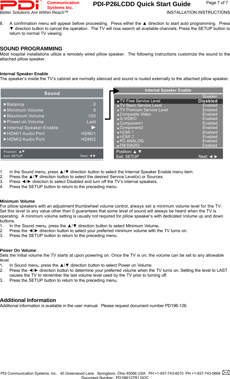  Communication  Systems Inc. PDI-P26LCDD Quick Start Guide  Page 7 of 7 Better Solutions Are Within Reach™  INSTALLATION INSTRUCTIONS  PDi Communication Systems, Inc.   40 Greenwood Lane   Springboro, Ohio 45066 USA   PH +1-937-743-6010  PH +1-937-743-5664    Document Number:  PD196I127R1.DOC   8.  A confirmation menu will appear before proceeding.  Press either the ▲ direction to start auto programming.  Press ▼ direction button to cancel the operation.  The TV will now search all available channels. Press the SETUP button to return to normal TV viewing.   SOUND PROGRAMMING Most hospital installations utilize a remotely wired pillow speaker.  The following instructions customize the sound to the attached pillow speaker.   Internal Speaker Enable The speaker’s inside the TV’s cabinet are normally silenced and sound is routed externally to the attached pillow speaker.                   1.  In the Sound menu, press ▲/▼ direction button to select the Internal Speaker Enable menu item. 2. Press the ▲/▼ direction button to select the desired Service Level(s) or Sources. 3. Press ◄/► direction to select Disabled and turn off the TV’s internal speakers. 4.  Press the SETUP button to return to the preceding menu.   Minimum Volume For pillow speakers with an adjustment thumbwheel volume control, always set a minimum volume level for the TV.  Set this level to any value other than 0 guarantees that some level of sound will always be heard when the TV is operating.  A minimum volume setting is usually not required for pillow speaker’s with dedicated Volume up and down buttons. 1. In the Sound menu, press the ▲/▼ direction button to select Minimum Volume. 2. Press the ◄/► direction button to select your preferred minimum volume with the TV turns on. 3. Press the SETUP button to return to the preceding menu.   Power On Volume Sets the initial volume the TV starts at upon powering on. Once the TV is on, the volume can be set to any allowable level. 1. In Sound menu, press the ▲/▼ direction button to select Power on Volume. 2. Press the ◄/► direction button to determine your preferred volume when the TV turns on. Setting the level to LAST causes the TV to remember the last volume level used by the TV prior to turning off.  3. Press the SETUP button to return to the preceding menu.    Additional Information Additional information is available in the user manual.  Please request document number PD196-126.                 