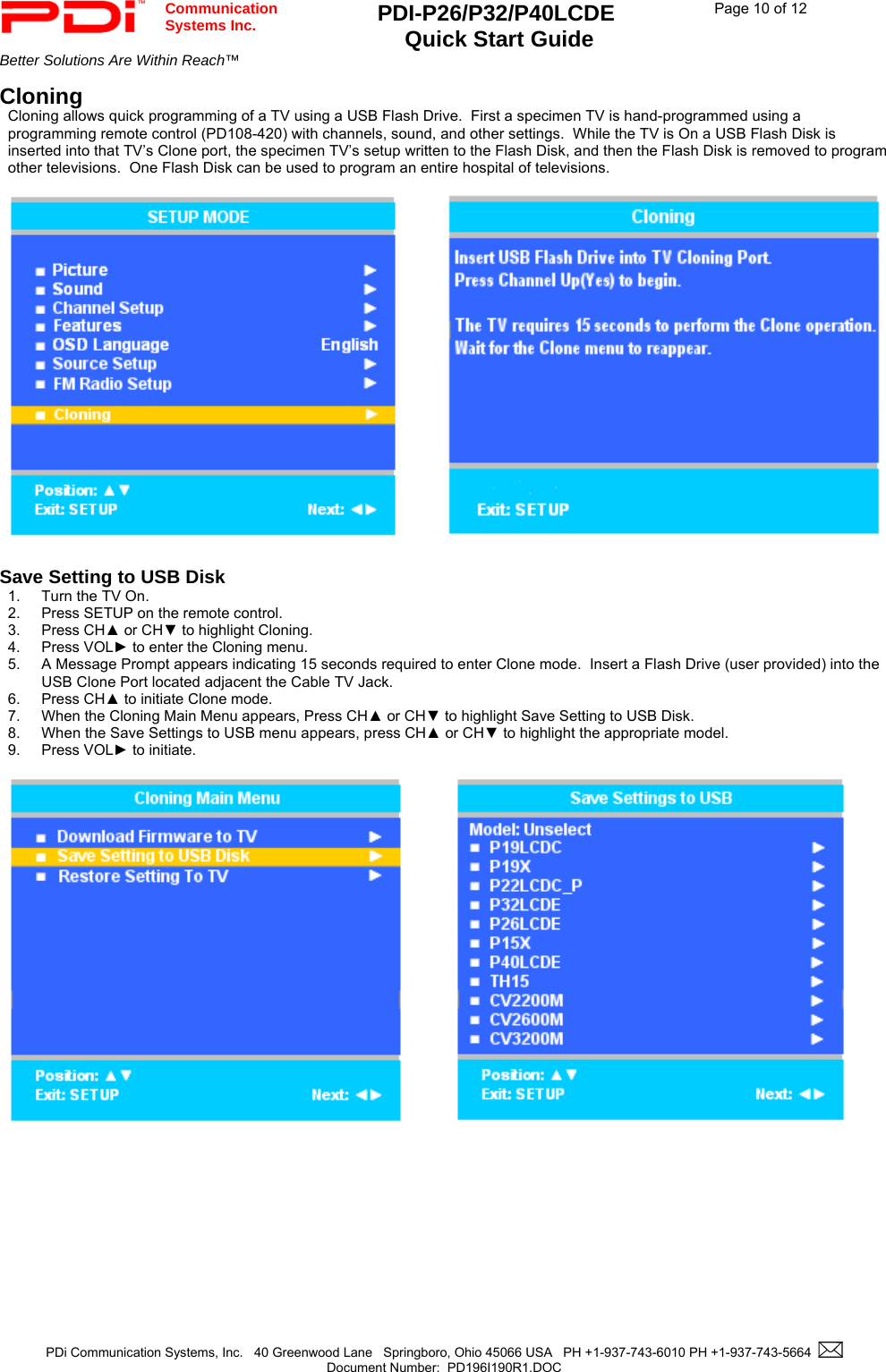  Communication  Systems Inc. PDI-P26/P32/P40LCDE  Quick Start Guide  Page 10 of 12 Better Solutions Are Within Reach™    PDi Communication Systems, Inc.   40 Greenwood Lane   Springboro, Ohio 45066 USA   PH +1-937-743-6010 PH +1-937-743-5664    Document Number:  PD196I190R1.DOC   Cloning Cloning allows quick programming of a TV using a USB Flash Drive.  First a specimen TV is hand-programmed using a programming remote control (PD108-420) with channels, sound, and other settings.  While the TV is On a USB Flash Disk is inserted into that TV’s Clone port, the specimen TV’s setup written to the Flash Disk, and then the Flash Disk is removed to program other televisions.  One Flash Disk can be used to program an entire hospital of televisions.       Save Setting to USB Disk 1.  Turn the TV On. 2.  Press SETUP on the remote control. 3. Press CH▲ or CH▼ to highlight Cloning. 4. Press VOL► to enter the Cloning menu.   5. A Message Prompt appears indicating 15 seconds required to enter Clone mode.  Insert a Flash Drive (user provided) into the USB Clone Port located adjacent the Cable TV Jack. 6. Press CH▲ to initiate Clone mode. 7.  When the Cloning Main Menu appears, Press CH▲ or CH▼ to highlight Save Setting to USB Disk. 8. When the Save Settings to USB menu appears, press CH▲ or CH▼ to highlight the appropriate model.   9. Press VOL► to initiate.    