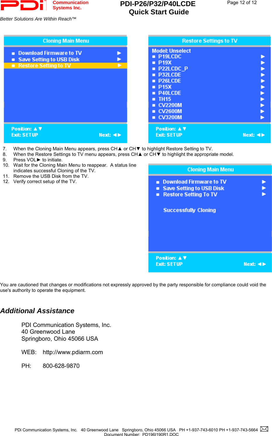  Communication  Systems Inc. PDI-P26/P32/P40LCDE  Quick Start Guide  Page 12 of 12Better Solutions Are Within Reach™  PDi Communication Systems, Inc.   40 Greenwood Lane   Springboro, Ohio 45066 USA   PH +1-937-743-6010 PH +1-937-743-5664    Document Number:  PD196I190R1.DOC      7. When the Cloning Main Menu appears, press CH▲ or CH▼ to highlight Restore Setting to TV. 8. When the Restore Settings to TV menu appears, press CH▲ or CH▼ to highlight the appropriate model.   9. Press VOL► to initiate. 10.  Wait for the Cloning Main Menu to reappear.  A status line indicates successful Cloning of the TV. 11.  Remove the USB Disk from the TV. 12.  Verify correct setup of the TV.   You are cautioned that changes or modifications not expressly approved by the party responsible for compliance could void the use&apos;s authority to operate the equipment.   Additional Assistance  PDI Communication Systems, Inc. 40 Greenwood Lane Springboro, Ohio 45066 USA  WEB: http://www.pdiarm.com  PH: 800-628-9870 