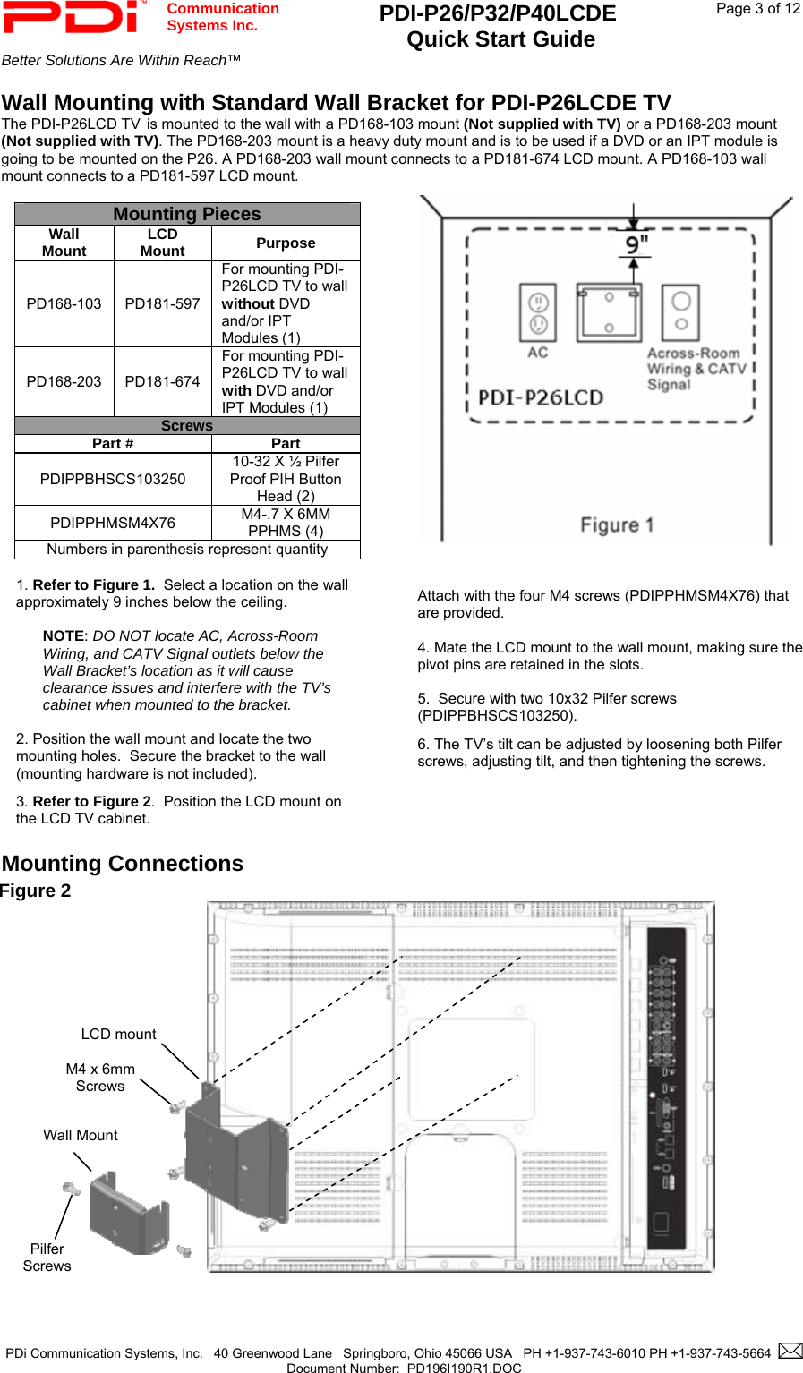  Communication  Systems Inc. PDI-P26/P32/P40LCDE  Quick Start Guide  Page 3 of 12 Better Solutions Are Within Reach™    PDi Communication Systems, Inc.   40 Greenwood Lane   Springboro, Ohio 45066 USA   PH +1-937-743-6010 PH +1-937-743-5664    Document Number:  PD196I190R1.DOC   Wall Mounting with Standard Wall Bracket for PDI-P26LCDE TV The PDI-P26LCD TV is mounted to the wall with a PD168-103 mount (Not supplied with TV) or a PD168-203 mount (Not supplied with TV). The PD168-203 mount is a heavy duty mount and is to be used if a DVD or an IPT module is going to be mounted on the P26. A PD168-203 wall mount connects to a PD181-674 LCD mount. A PD168-103 wall mount connects to a PD181-597 LCD mount.    Mounting Connections                                                            Figure 2      M4 x 6mm  Screws  Pilfer  Screws  LCD mount Wall Mount       Attach with the four M4 screws (PDIPPHMSM4X76) that are provided.  4. Mate the LCD mount to the wall mount, making sure the pivot pins are retained in the slots.  5.  Secure with two 10x32 Pilfer screws (PDIPPBHSCS103250). 6. The TV’s tilt can be adjusted by loosening both Pilfer screws, adjusting tilt, and then tightening the screws. Mounting Pieces Wall Mount  LCD Mount  Purpose PD168-103 PD181-597 For mounting PDI-P26LCD TV to wall without DVD and/or IPT Modules (1) PD168-203 PD181-674 For mounting PDI-P26LCD TV to wall with DVD and/or IPT Modules (1) Screws Part #  Part PDIPPBHSCS103250 10-32 X ½ Pilfer Proof PIH Button Head (2) PDIPPHMSM4X76  M4-.7 X 6MM PPHMS (4) Numbers in parenthesis represent quantity  1. Refer to Figure 1.  Select a location on the wall approximately 9 inches below the ceiling.    NOTE: DO NOT locate AC, Across-Room Wiring, and CATV Signal outlets below the Wall Bracket’s location as it will cause clearance issues and interfere with the TV’s cabinet when mounted to the bracket.    2. Position the wall mount and locate the two mounting holes.  Secure the bracket to the wall (mounting hardware is not included).   3. Refer to Figure 2.  Position the LCD mount on the LCD TV cabinet.   