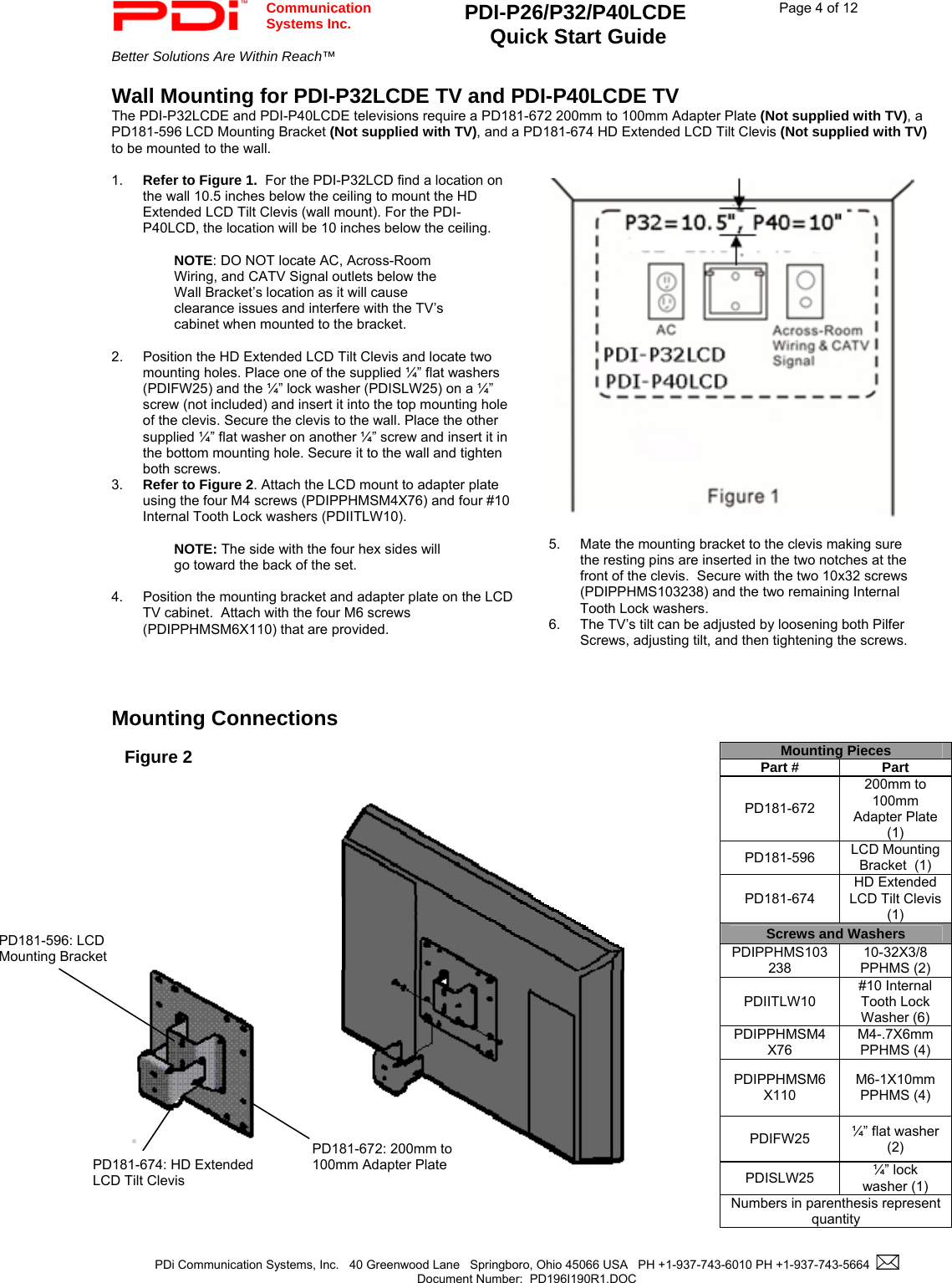  Communication  Systems Inc. PDI-P26/P32/P40LCDE  Quick Start Guide  Page 4 of 12 Better Solutions Are Within Reach™    PDi Communication Systems, Inc.   40 Greenwood Lane   Springboro, Ohio 45066 USA   PH +1-937-743-6010 PH +1-937-743-5664    Document Number:  PD196I190R1.DOC   Wall Mounting for PDI-P32LCDE TV and PDI-P40LCDE TV The PDI-P32LCDE and PDI-P40LCDE televisions require a PD181-672 200mm to 100mm Adapter Plate (Not supplied with TV), a PD181-596 LCD Mounting Bracket (Not supplied with TV), and a PD181-674 HD Extended LCD Tilt Clevis (Not supplied with TV) to be mounted to the wall.  1.  Refer to Figure 1.  For the PDI-P32LCD find a location on the wall 10.5 inches below the ceiling to mount the HD Extended LCD Tilt Clevis (wall mount). For the PDI-P40LCD, the location will be 10 inches below the ceiling.    NOTE: DO NOT locate AC, Across-Room Wiring, and CATV Signal outlets below the Wall Bracket’s location as it will cause clearance issues and interfere with the TV’s cabinet when mounted to the bracket.    2.  Position the HD Extended LCD Tilt Clevis and locate two mounting holes. Place one of the supplied ¼” flat washers (PDIFW25) and the ¼” lock washer (PDISLW25) on a ¼” screw (not included) and insert it into the top mounting hole of the clevis. Secure the clevis to the wall. Place the other supplied ¼” flat washer on another ¼” screw and insert it in the bottom mounting hole. Secure it to the wall and tighten both screws. 3.  Refer to Figure 2. Attach the LCD mount to adapter plate using the four M4 screws (PDIPPHMSM4X76) and four #10 Internal Tooth Lock washers (PDIITLW10).  NOTE: The side with the four hex sides will go toward the back of the set.  4.  Position the mounting bracket and adapter plate on the LCD TV cabinet.  Attach with the four M6 screws (PDIPPHMSM6X110) that are provided.      Mounting Connections                                                       Mounting Pieces Part #  Part PD181-672 200mm to 100mm Adapter Plate  (1) PD181-596  LCD Mounting Bracket  (1) PD181-674 HD Extended LCD Tilt Clevis  (1) Screws and Washers PDIPPHMS103238 10-32X3/8 PPHMS (2) PDIITLW10 #10 Internal Tooth Lock Washer (6) PDIPPHMSM4X76 M4-.7X6mm PPHMS (4) PDIPPHMSM6X110 M6-1X10mm PPHMS (4) PDIFW25  ¼” flat washer (2) PDISLW25  ¼” lock washer (1) Numbers in parenthesis represent quantity Figure 2 PD181-672: 200mm to 100mm Adapter Plate PD181-596: LCD Mounting Bracket PD181-674: HD Extended LCD Tilt Clevis   5.  Mate the mounting bracket to the clevis making sure the resting pins are inserted in the two notches at the front of the clevis.  Secure with the two 10x32 screws (PDIPPHMS103238) and the two remaining Internal Tooth Lock washers. 6.  The TV’s tilt can be adjusted by loosening both Pilfer Screws, adjusting tilt, and then tightening the screws. 