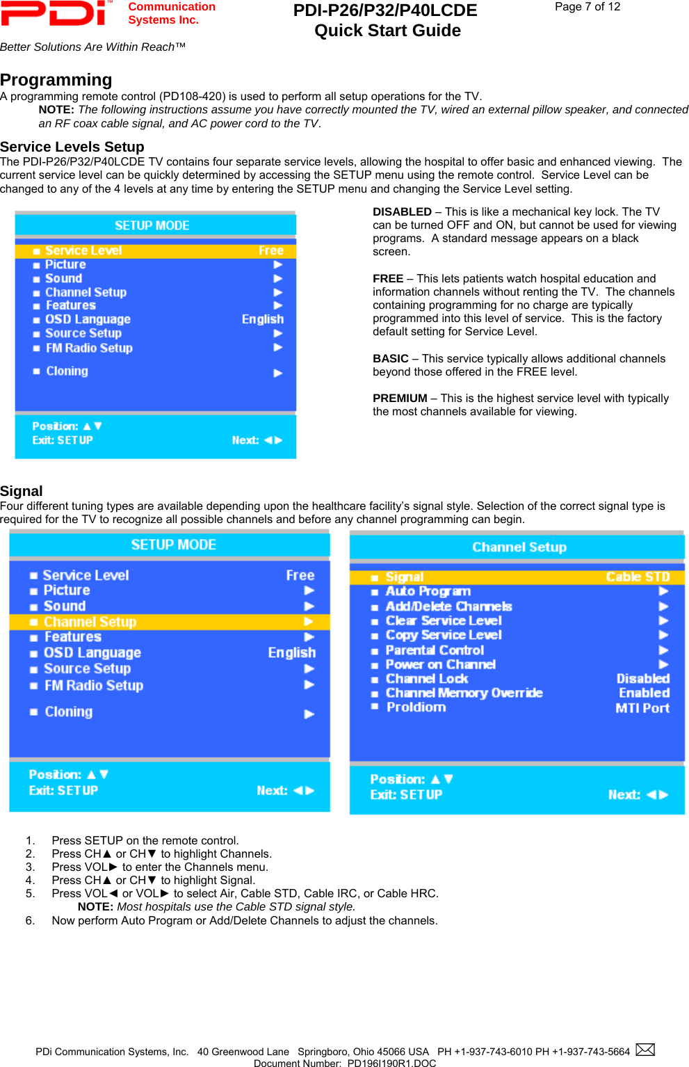  Communication  Systems Inc. PDI-P26/P32/P40LCDE  Quick Start Guide  Page 7 of 12 Better Solutions Are Within Reach™    PDi Communication Systems, Inc.   40 Greenwood Lane   Springboro, Ohio 45066 USA   PH +1-937-743-6010 PH +1-937-743-5664    Document Number:  PD196I190R1.DOC   Programming A programming remote control (PD108-420) is used to perform all setup operations for the TV.   NOTE: The following instructions assume you have correctly mounted the TV, wired an external pillow speaker, and connected an RF coax cable signal, and AC power cord to the TV.  Service Levels Setup The PDI-P26/P32/P40LCDE TV contains four separate service levels, allowing the hospital to offer basic and enhanced viewing.  The current service level can be quickly determined by accessing the SETUP menu using the remote control.  Service Level can be changed to any of the 4 levels at any time by entering the SETUP menu and changing the Service Level setting.  Signal Four different tuning types are available depending upon the healthcare facility’s signal style. Selection of the correct signal type is required for the TV to recognize all possible channels and before any channel programming can begin.   1.  Press SETUP on the remote control. 2. Press CH▲ or CH▼ to highlight Channels. 3. Press VOL► to enter the Channels menu. 4. Press CH▲ or CH▼ to highlight Signal. 5. Press VOL◄ or VOL► to select Air, Cable STD, Cable IRC, or Cable HRC.  NOTE: Most hospitals use the Cable STD signal style. 6.  Now perform Auto Program or Add/Delete Channels to adjust the channels. DISABLED – This is like a mechanical key lock. The TV can be turned OFF and ON, but cannot be used for viewing programs.  A standard message appears on a black screen.    FREE – This lets patients watch hospital education and information channels without renting the TV.  The channels containing programming for no charge are typically programmed into this level of service.  This is the factory default setting for Service Level.    BASIC – This service typically allows additional channels beyond those offered in the FREE level.     PREMIUM – This is the highest service level with typically the most channels available for viewing.    