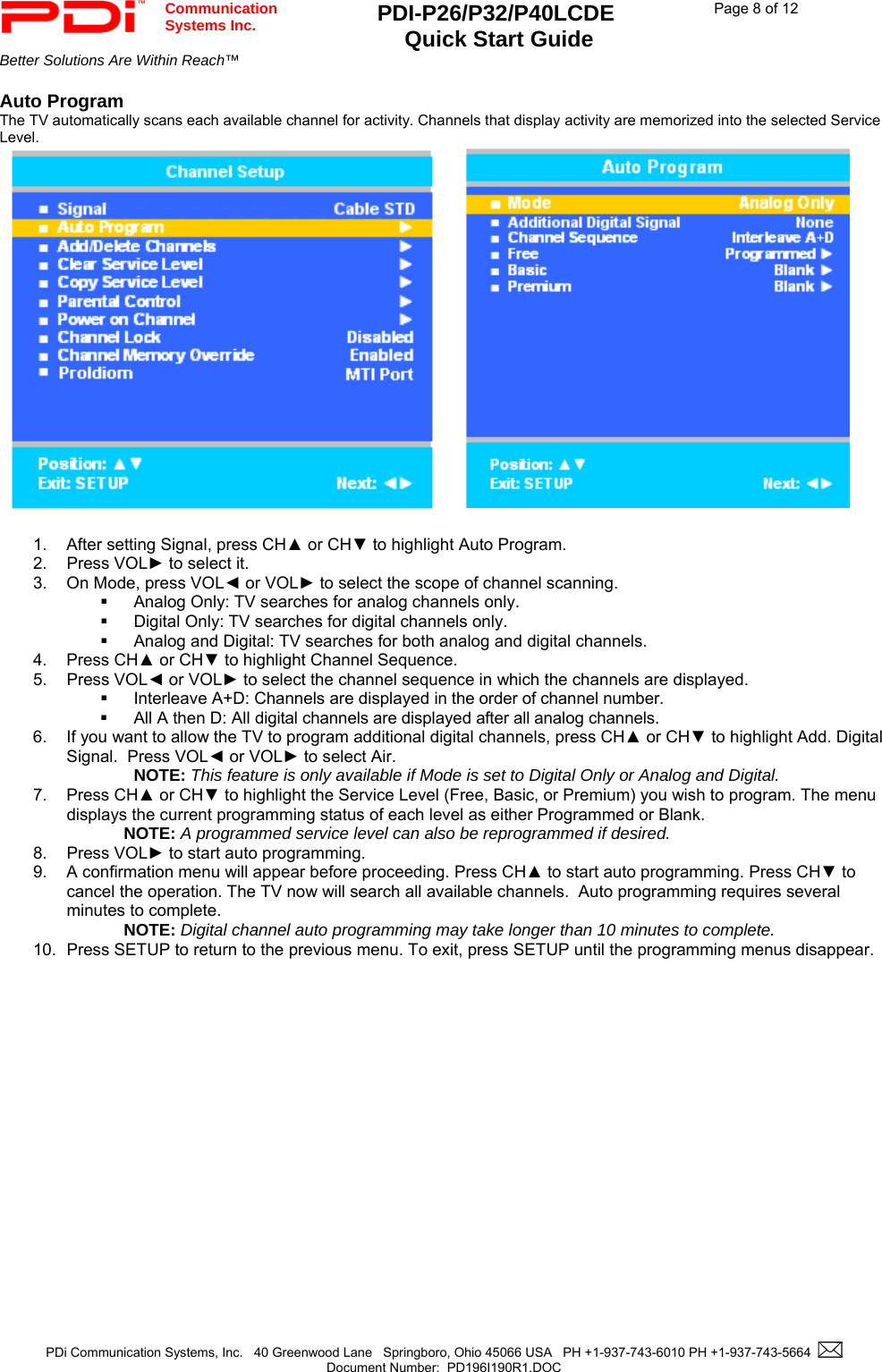  Communication  Systems Inc. PDI-P26/P32/P40LCDE  Quick Start Guide  Page 8 of 12 Better Solutions Are Within Reach™    PDi Communication Systems, Inc.   40 Greenwood Lane   Springboro, Ohio 45066 USA   PH +1-937-743-6010 PH +1-937-743-5664    Document Number:  PD196I190R1.DOC   Auto Program The TV automatically scans each available channel for activity. Channels that display activity are memorized into the selected Service Level.          1.  After setting Signal, press CH▲ or CH▼ to highlight Auto Program. 2. Press VOL► to select it. 3.  On Mode, press VOL◄ or VOL► to select the scope of channel scanning.   Analog Only: TV searches for analog channels only.   Digital Only: TV searches for digital channels only.   Analog and Digital: TV searches for both analog and digital channels. 4. Press CH▲ or CH▼ to highlight Channel Sequence. 5. Press VOL◄ or VOL► to select the channel sequence in which the channels are displayed.   Interleave A+D: Channels are displayed in the order of channel number.   All A then D: All digital channels are displayed after all analog channels. 6.  If you want to allow the TV to program additional digital channels, press CH▲ or CH▼ to highlight Add. Digital Signal.  Press VOL◄ or VOL► to select Air.  NOTE: This feature is only available if Mode is set to Digital Only or Analog and Digital. 7. Press CH▲ or CH▼ to highlight the Service Level (Free, Basic, or Premium) you wish to program. The menu displays the current programming status of each level as either Programmed or Blank. NOTE: A programmed service level can also be reprogrammed if desired. 8. Press VOL► to start auto programming. 9.  A confirmation menu will appear before proceeding. Press CH▲ to start auto programming. Press CH▼ to cancel the operation. The TV now will search all available channels.  Auto programming requires several minutes to complete. NOTE: Digital channel auto programming may take longer than 10 minutes to complete. 10.  Press SETUP to return to the previous menu. To exit, press SETUP until the programming menus disappear.  