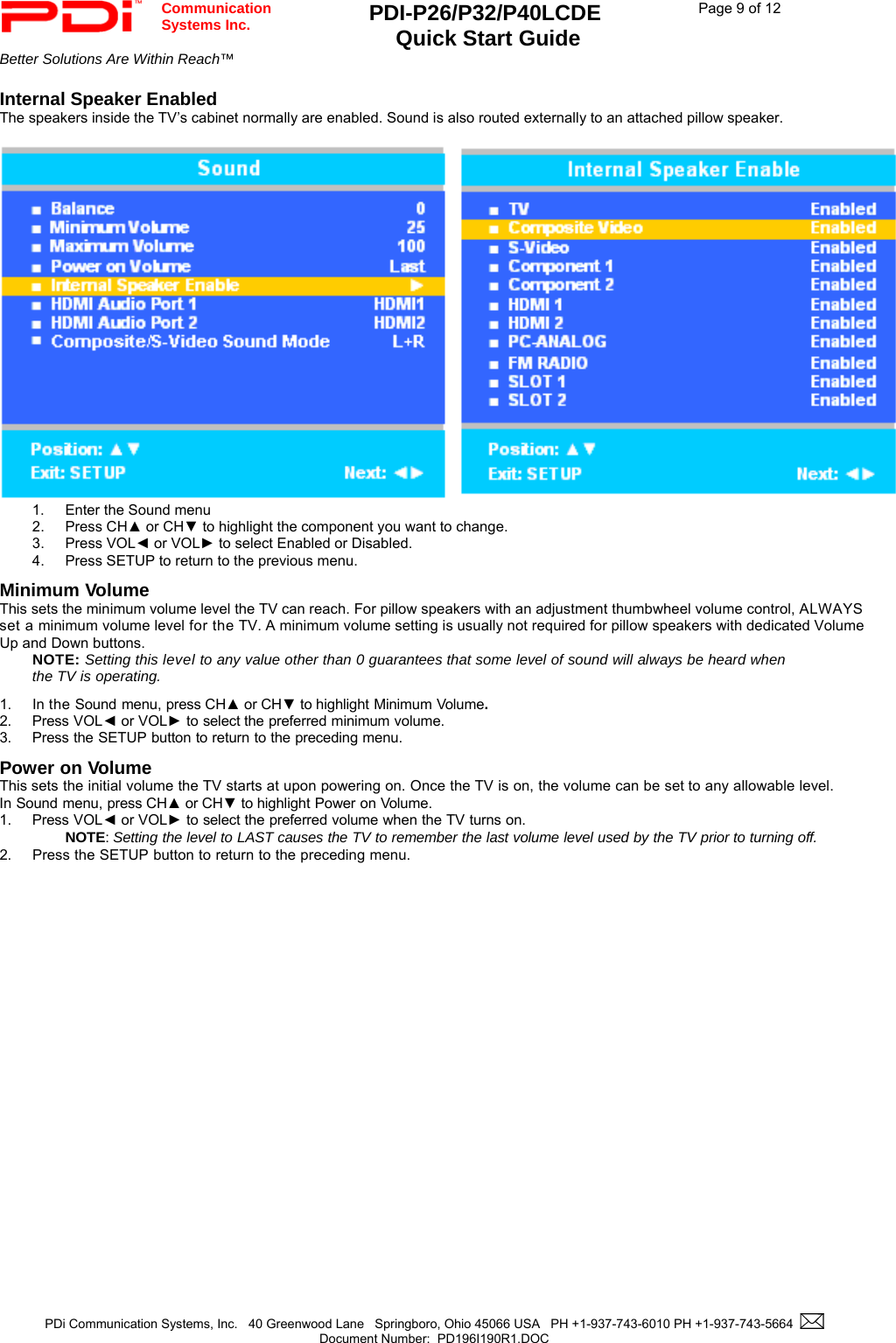  Communication  Systems Inc. PDI-P26/P32/P40LCDE  Quick Start Guide  Page 9 of 12 Better Solutions Are Within Reach™    PDi Communication Systems, Inc.   40 Greenwood Lane   Springboro, Ohio 45066 USA   PH +1-937-743-6010 PH +1-937-743-5664    Document Number:  PD196I190R1.DOC   Internal Speaker Enabled The speakers inside the TV’s cabinet normally are enabled. Sound is also routed externally to an attached pillow speaker.       1.  Enter the Sound menu 2. Press CH▲ or CH▼ to highlight the component you want to change. 3. Press VOL◄ or VOL► to select Enabled or Disabled. 4.  Press SETUP to return to the previous menu. Minimum Volume This sets the minimum volume level the TV can reach. For pillow speakers with an adjustment thumbwheel volume control, ALWAYS set a minimum volume level for the TV. A minimum volume setting is usually not required for pillow speakers with dedicated Volume Up and Down buttons.   NOTE: Setting this level to any value other than 0 guarantees that some level of sound will always be heard when the TV is operating.  1. In the Sound menu, press CH▲ or CH▼ to highlight Minimum Volume. 2. Press VOL◄ or VOL► to select the preferred minimum volume. 3. Press the SETUP button to return to the preceding menu. Power on Volume This sets the initial volume the TV starts at upon powering on. Once the TV is on, the volume can be set to any allowable level. In Sound menu, press CH▲ or CH▼ to highlight Power on Volume. 1. Press VOL◄ or VOL► to select the preferred volume when the TV turns on.   NOTE: Setting the level to LAST causes the TV to remember the last volume level used by the TV prior to turning off.  2. Press the SETUP button to return to the preceding menu.  