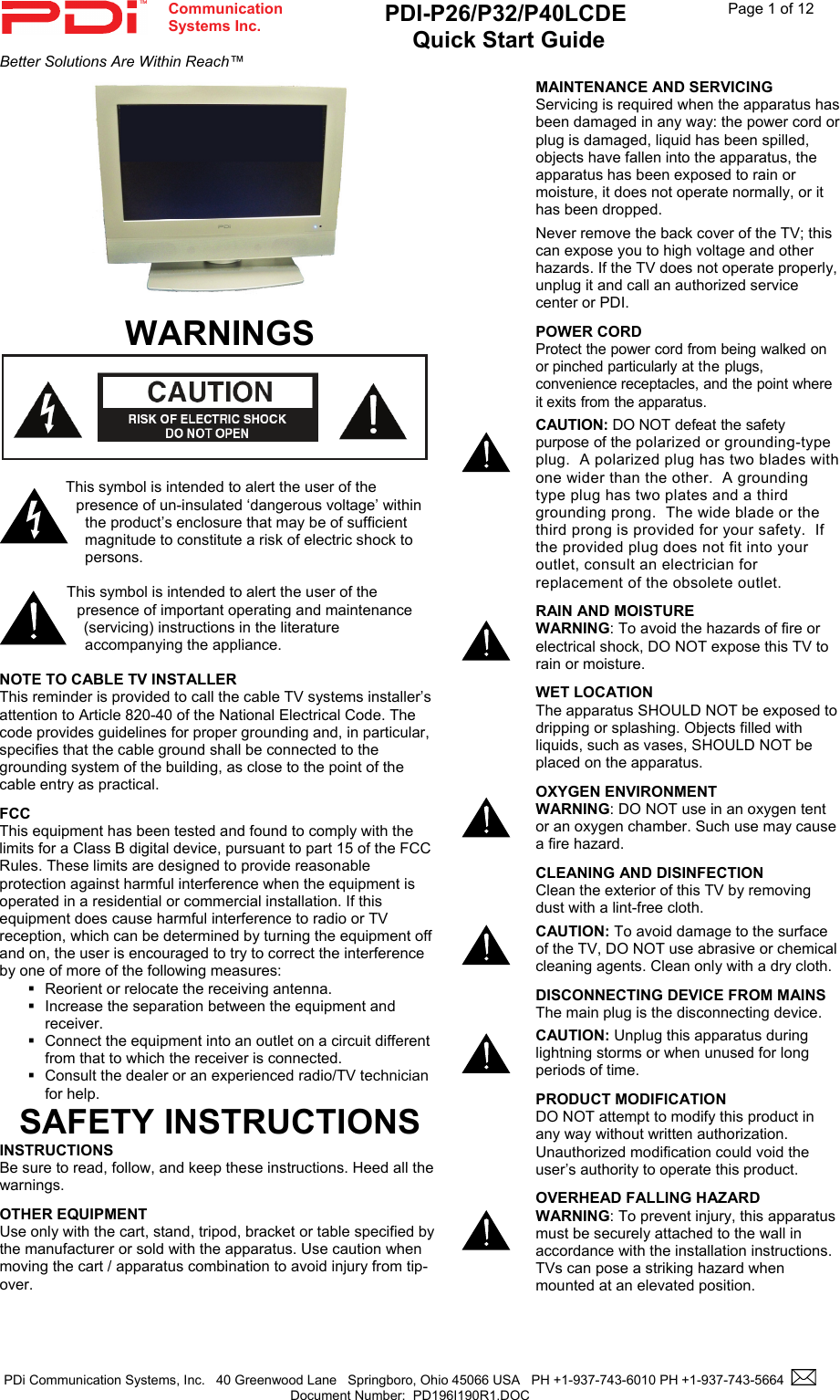  Communication  Systems Inc. PDI-P26/P32/P40LCDE  Quick Start Guide  Page 1 of 12 Better Solutions Are Within Reach™  PDi Communication Systems, Inc.   40 Greenwood Lane   Springboro, Ohio 45066 USA   PH +1-937-743-6010 PH +1-937-743-5664    Document Number:  PD196I190R1.DOC      WARNINGS   This symbol is intended to alert the user of the presence of un-insulated ‘dangerous voltage’ within the product’s enclosure that may be of sufficient magnitude to constitute a risk of electric shock to persons.  This symbol is intended to alert the user of the presence of important operating and maintenance (servicing) instructions in the literature accompanying the appliance.  NOTE TO CABLE TV INSTALLER This reminder is provided to call the cable TV systems installer’s attention to Article 820-40 of the National Electrical Code. The code provides guidelines for proper grounding and, in particular, specifies that the cable ground shall be connected to the grounding system of the building, as close to the point of the cable entry as practical. FCC This equipment has been tested and found to comply with the limits for a Class B digital device, pursuant to part 15 of the FCC Rules. These limits are designed to provide reasonable protection against harmful interference when the equipment is operated in a residential or commercial installation. If this equipment does cause harmful interference to radio or TV reception, which can be determined by turning the equipment off and on, the user is encouraged to try to correct the interference by one of more of the following measures:   Reorient or relocate the receiving antenna.   Increase the separation between the equipment and receiver.   Connect the equipment into an outlet on a circuit different from that to which the receiver is connected.   Consult the dealer or an experienced radio/TV technician for help. SAFETY INSTRUCTIONS INSTRUCTIONS Be sure to read, follow, and keep these instructions. Heed all the warnings. OTHER EQUIPMENT Use only with the cart, stand, tripod, bracket or table specified by the manufacturer or sold with the apparatus. Use caution when moving the cart / apparatus combination to avoid injury from tip-over.  MAINTENANCE AND SERVICING Servicing is required when the apparatus has been damaged in any way: the power cord or plug is damaged, liquid has been spilled, objects have fallen into the apparatus, the apparatus has been exposed to rain or moisture, it does not operate normally, or it has been dropped. Never remove the back cover of the TV; this can expose you to high voltage and other hazards. If the TV does not operate properly, unplug it and call an authorized service center or PDI. POWER CORD Protect the power cord from being walked on or pinched particularly at the plugs, convenience receptacles, and the point where it exits from the apparatus. CAUTION: DO NOT defeat the safety purpose of the polarized or grounding-type plug.  A polarized plug has two blades with one wider than the other.  A grounding type plug has two plates and a third grounding prong.  The wide blade or the third prong is provided for your safety.  If the provided plug does not fit into your outlet, consult an electrician for replacement of the obsolete outlet.   RAIN AND MOISTURE WARNING: To avoid the hazards of fire or electrical shock, DO NOT expose this TV to rain or moisture.      WET LOCATION The apparatus SHOULD NOT be exposed to dripping or splashing. Objects filled with liquids, such as vases, SHOULD NOT be placed on the apparatus. OXYGEN ENVIRONMENT WARNING: DO NOT use in an oxygen tent or an oxygen chamber. Such use may cause a fire hazard. CLEANING AND DISINFECTION Clean the exterior of this TV by removing dust with a lint-free cloth.  CAUTION: To avoid damage to the surface of the TV, DO NOT use abrasive or chemical cleaning agents. Clean only with a dry cloth. DISCONNECTING DEVICE FROM MAINS The main plug is the disconnecting device.   CAUTION: Unplug this apparatus during lightning storms or when unused for long periods of time. PRODUCT MODIFICATION DO NOT attempt to modify this product in any way without written authorization. Unauthorized modification could void the user’s authority to operate this product.   OVERHEAD FALLING HAZARD WARNING: To prevent injury, this apparatus must be securely attached to the wall in accordance with the installation instructions.  TVs can pose a striking hazard when mounted at an elevated position. 