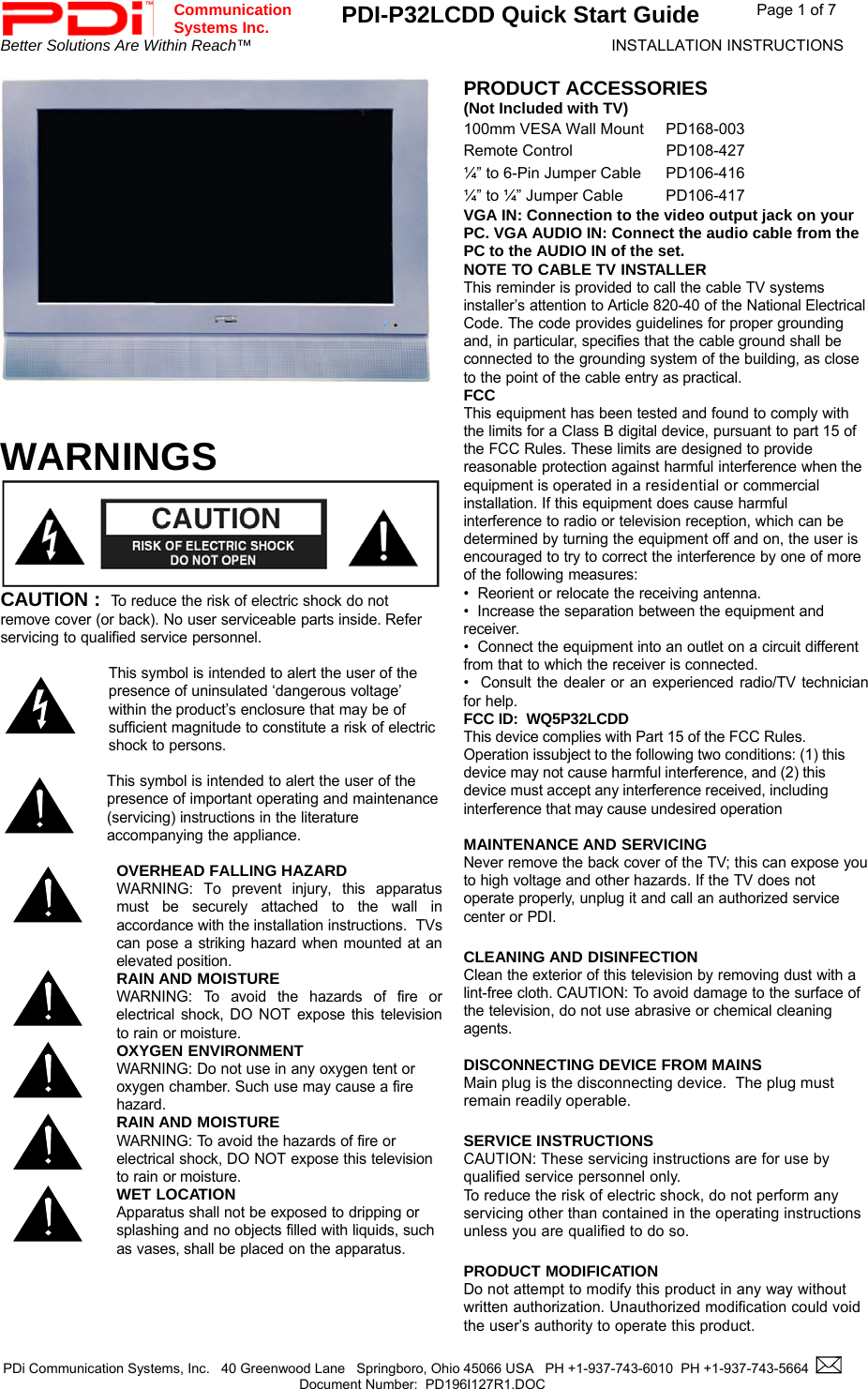  Communication  Systems Inc. PDI-P32LCDD Quick Start Guide  Page 1 of 7 Better Solutions Are Within Reach™  INSTALLATION INSTRUCTIONS  PDi Communication Systems, Inc.   40 Greenwood Lane   Springboro, Ohio 45066 USA   PH +1-937-743-6010  PH +1-937-743-5664    Document Number:  PD196I127R1.DOC   PRODUCT ACCESSORIES (Not Included with TV) 100mm VESA Wall Mount  PD168-003 Remote Control  PD108-427 ¼” to 6-Pin Jumper Cable  PD106-416 ¼” to ¼” Jumper Cable  PD106-417 VGA IN: Connection to the video output jack on your PC. VGA AUDIO IN: Connect the audio cable from the PC to the AUDIO IN of the set. NOTE TO CABLE TV INSTALLER This reminder is provided to call the cable TV systems installer’s attention to Article 820-40 of the National Electrical Code. The code provides guidelines for proper grounding and, in particular, specifies that the cable ground shall be connected to the grounding system of the building, as close to the point of the cable entry as practical.   WARNINGS CAUTION :  To reduce the risk of electric shock do not remove cover (or back). No user serviceable parts inside. Refer servicing to qualified service personnel.  This symbol is intended to alert the user of the presence of uninsulated ‘dangerous voltage’ within the product’s enclosure that may be of sufficient magnitude to constitute a risk of electric shock to persons.  This symbol is intended to alert the user of the presence of important operating and maintenance  (servicing) instructions in the literature accompanying the appliance.    OVERHEAD FALLING HAZARD WARNING: To prevent injury, this apparatus must be securely attached to the wall in accordance with the installation instructions.  TVs can pose a striking hazard when mounted at an elevated position.  RAIN AND MOISTURE WARNING: To avoid the hazards of fire or electrical shock, DO NOT expose this television to rain or moisture.  OXYGEN ENVIRONMENT WARNING: Do not use in any oxygen tent or oxygen chamber. Such use may cause a fire hazard.  RAIN AND MOISTURE WARNING: To avoid the hazards of fire or electrical shock, DO NOT expose this television to rain or moisture.  WET LOCATION Apparatus shall not be exposed to dripping or splashing and no objects filled with liquids, such as vases, shall be placed on the apparatus. FCC This equipment has been tested and found to comply with the limits for a Class B digital device, pursuant to part 15 of the FCC Rules. These limits are designed to provide reasonable protection against harmful interference when the equipment is operated in a residential or commercial installation. If this equipment does cause harmful interference to radio or television reception, which can be determined by turning the equipment off and on, the user is encouraged to try to correct the interference by one of more of the following measures: •  Reorient or relocate the receiving antenna. •  Increase the separation between the equipment and receiver. •  Connect the equipment into an outlet on a circuit different from that to which the receiver is connected. •  Consult the dealer or an experienced radio/TV technician for help. FCC ID:  WQ5P32LCDD This device complies with Part 15 of the FCC Rules. Operation issubject to the following two conditions: (1) this device may not cause harmful interference, and (2) this device must accept any interference received, including interference that may cause undesired operation  MAINTENANCE AND SERVICING Never remove the back cover of the TV; this can expose you to high voltage and other hazards. If the TV does not operate properly, unplug it and call an authorized service center or PDI.  CLEANING AND DISINFECTION Clean the exterior of this television by removing dust with a lint-free cloth. CAUTION: To avoid damage to the surface of the television, do not use abrasive or chemical cleaning agents.  DISCONNECTING DEVICE FROM MAINS Main plug is the disconnecting device.  The plug must remain readily operable.  SERVICE INSTRUCTIONS CAUTION: These servicing instructions are for use by qualified service personnel only. To reduce the risk of electric shock, do not perform any servicing other than contained in the operating instructions unless you are qualified to do so.  PRODUCT MODIFICATION Do not attempt to modify this product in any way without written authorization. Unauthorized modification could void the user’s authority to operate this product.   