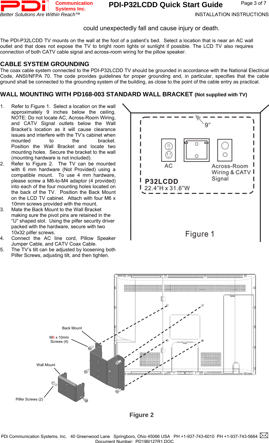  Communication  Systems Inc. PDI-P32LCDD Quick Start Guide  Page 3 of 7 Better Solutions Are Within Reach™  INSTALLATION INSTRUCTIONS  PDi Communication Systems, Inc.   40 Greenwood Lane   Springboro, Ohio 45066 USA   PH +1-937-743-6010  PH +1-937-743-5664    Document Number:  PD196I127R1.DOC   could unexpectedly fall and cause injury or death.  The PDI-P32LCDD TV mounts on the wall at the foot of a patient’s bed.  Select a location that is near an AC wall outlet and that does not expose the TV to bright room lights or sunlight if possible. The LCD TV also requires connection of both CATV cable signal and across-room wiring for the pillow speaker.  CABLE SYSTEM GROUNDING The coax cable system connected to the PDI-P32LCDD TV should be grounded in accordance with the National Electrical Code, ANSI/NFPA 70. The code provides guidelines for proper grounding and, in particular, specifies that the cable ground shall be connected to the grounding system of the building, as close to the point of the cable entry as practical.  WALL MOUNTING WITH PD168-003 STANDARD WALL BRACKET (Not supplied with TV)   1.  Refer to Figure 1.  Select a location on the wall approximately 9 inches below the ceiling.  NOTE: Do not locate AC, Across-Room Wiring, and CATV Signal outlets below the Wall Bracket’s location as it will cause clearance issues and interfere with the TV’s cabinet when mounted to the bracket.  Position the Wall Bracket and locate two mounting holes.  Secure the bracket to the wall (mounting hardware is not included).   2.  Refer to Figure 2.  The TV can be mounted with 6 mm hardware (Not Provided) using a compatible mount.  To use 4 mm hardware, please screw a M6-to-M4 adaptor (4 provided) into each of the four mounting holes located on the back of the TV.  Position the Back Mount on the LCD TV cabinet.  Attach with four M6 x 10mm screws provided with the mount. 3.  Mate the Back Mount to the Wall Bracket making sure the pivot pins are retained in the “U” shaped slot.  Using the pilfer security driver packed with the hardware, secure with two 10x32 pilfer screws. 4.  Connect the AC line cord, Pillow Speaker Jumper Cable, and CATV Coax Cable. 5.  The TV’s tilt can be adjusted by loosening both Pilfer Screws, adjusting tilt, and then tighten.                               Figure 2 M6 x 10mm  Screws (4) Pilfer Screws (2) Back Mount Wall Mount 