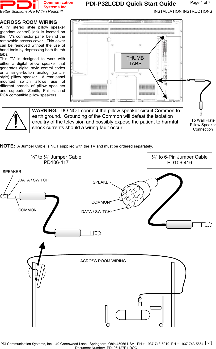  Communication  Systems Inc. PDI-P32LCDD Quick Start Guide  Page 4 of 7 Better Solutions Are Within Reach™  INSTALLATION INSTRUCTIONS  PDi Communication Systems, Inc.   40 Greenwood Lane   Springboro, Ohio 45066 USA   PH +1-937-743-6010  PH +1-937-743-5664    Document Number:  PD196I127R1.DOC   ACROSS ROOM WIRING A ¼” stereo style pillow speaker (pendant control) jack is located on the TV’s connector panel behind the removable access cover.  This cover can be removed without the use of hand tools by depressing both thumb tabs.  This TV is designed to work with either a digital pillow speaker that generates digital style control codes or a single-button analog (switch-style) pillow speaker.  A rear panel mounted switch allows use of different brands of pillow speakers and supports; Zenith, Philips, and RCA compatible pillow speakers.    WARNING:  DO NOT connect the pillow speaker circuit Common to earth ground.  Grounding of the Common will defeat the isolation circuitry of the television and possibly expose the patient to harmful shock currents should a wiring fault occur.   NOTE:  A Jumper Cable is NOT supplied with the TV and must be ordered separately.                                            SPEAKERDATA / SWITCHCOMMON¼” to 6-Pin Jumper CablePD106-416  ¼” to ¼” Jumper CablePD106-417 ACROSS ROOM WIRINGTo Wall Plate Pillow Speaker Connection SPEAKER DATA / SWITCH COMMON THUMBTABS 