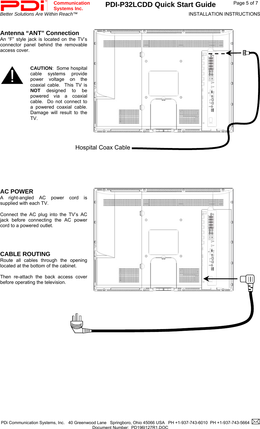  Communication  Systems Inc. PDI-P32LCDD Quick Start Guide  Page 5 of 7 Better Solutions Are Within Reach™  INSTALLATION INSTRUCTIONS  PDi Communication Systems, Inc.   40 Greenwood Lane   Springboro, Ohio 45066 USA   PH +1-937-743-6010  PH +1-937-743-5664    Document Number:  PD196I127R1.DOC    Antenna “ANT” Connection An “F” style jack is located on the TV’s connector panel behind the removable access cover.      CAUTION:  Some hospital cable systems provide power voltage on the coaxial cable.  This TV is  NOT designed to be powered via a coaxial cable.  Do not connect to a powered coaxial cable.  Damage will result to the TV.          AC POWER A right-angled AC power cord is supplied with each TV.    Connect the AC plug into the TV’s AC jack before connecting the AC power cord to a powered outlet.     CABLE ROUTING  Route all cables through the opening located at the bottom of the cabinet.   Then re-attach the back access cover before operating the television.               Hospital Coax Cable