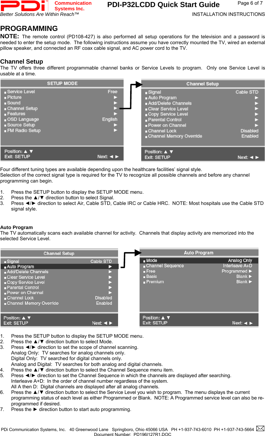  Communication  Systems Inc. PDI-P32LCDD Quick Start Guide  Page 6 of 7 Better Solutions Are Within Reach™  INSTALLATION INSTRUCTIONS  PDi Communication Systems, Inc.   40 Greenwood Lane   Springboro, Ohio 45066 USA   PH +1-937-743-6010  PH +1-937-743-5664    Document Number:  PD196I127R1.DOC   PROGRAMMING NOTE:  The remote control (PD108-427) is also performed all setup operations for the television and a password is needed to enter the setup mode.  The following instructions assume you have correctly mounted the TV, wired an external pillow speaker, and connected an RF coax cable signal, and AC power cord to the TV.  Channel Setup The TV offers three different programmable channel banks or Service Levels to program.  Only one Service Level is usable at a time.               Four different tuning types are available depending upon the healthcare facilities’ signal style. Selection of the correct signal type is required for the TV to recognize all possible channels and before any channel programming can begin.    1.  Press the SETUP button to display the SETUP MODE menu. 2. Press the ▲/▼ direction button to select Signal. 3. Press ◄/► direction to select Air, Cable STD, Cable IRC or Cable HRC.  NOTE: Most hospitals use the Cable STD signal style.   Auto Program The TV automatically scans each available channel for activity.  Channels that display activity are memorized into the selected Service Level.              1.  Press the SETUP button to display the SETUP MODE menu. 2. Press the ▲/▼ direction button to select Mode. 3. Press ◄/► direction to set the scope of channel scanning. Analog Only:  TV searches for analog channels only. Digital Only:  TV searched for digital channels only. Analog and Digital:  TV searches for both analog and digital channels. 4. Press the ▲/▼ direction button to select the Channel Sequence menu item. 5. Press ◄/► direction to set the Channel Sequence in which the channels are displayed after searching. Interleave A+D:  In the order of channel number regardless of the system. All A then D:  Digital channels are displayed after all analog channels.   6. Press the ▲/▼ direction button to select the Service Level you wish to program.  The menu displays the current programming status of each level as either Programmed or Blank.  NOTE: A Programmed service level can also be re-programmed if desired. 7. Press the ► direction button to start auto programming.                        