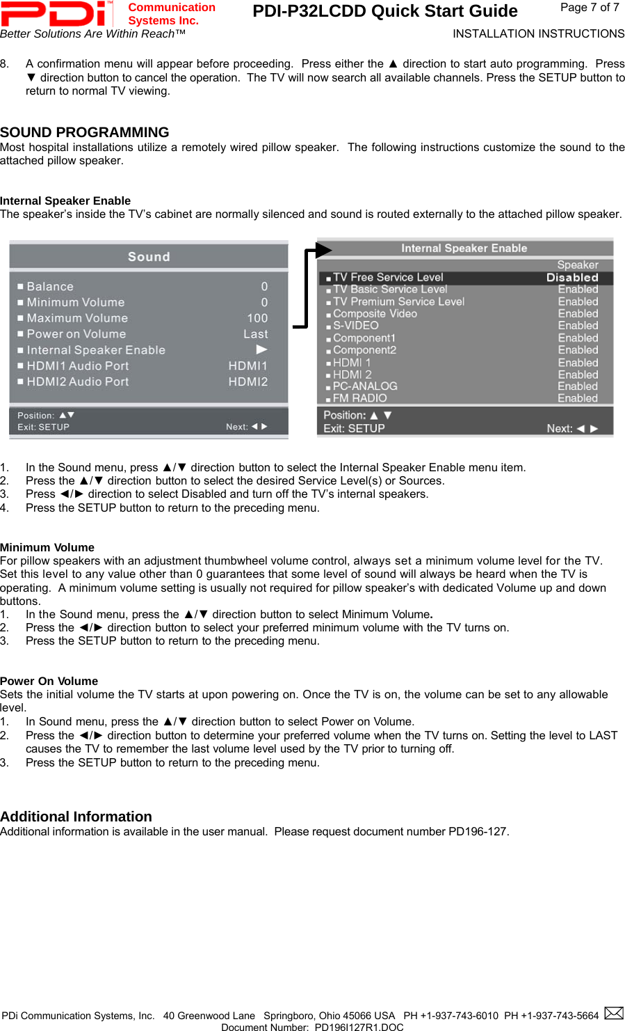  Communication  Systems Inc. PDI-P32LCDD Quick Start Guide  Page 7 of 7 Better Solutions Are Within Reach™  INSTALLATION INSTRUCTIONS  PDi Communication Systems, Inc.   40 Greenwood Lane   Springboro, Ohio 45066 USA   PH +1-937-743-6010  PH +1-937-743-5664    Document Number:  PD196I127R1.DOC   8.  A confirmation menu will appear before proceeding.  Press either the ▲ direction to start auto programming.  Press ▼ direction button to cancel the operation.  The TV will now search all available channels. Press the SETUP button to return to normal TV viewing.   SOUND PROGRAMMING Most hospital installations utilize a remotely wired pillow speaker.  The following instructions customize the sound to the attached pillow speaker.   Internal Speaker Enable The speaker’s inside the TV’s cabinet are normally silenced and sound is routed externally to the attached pillow speaker.                   1.  In the Sound menu, press ▲/▼ direction button to select the Internal Speaker Enable menu item. 2. Press the ▲/▼ direction button to select the desired Service Level(s) or Sources. 3. Press ◄/► direction to select Disabled and turn off the TV’s internal speakers. 4.  Press the SETUP button to return to the preceding menu.   Minimum Volume For pillow speakers with an adjustment thumbwheel volume control, always set a minimum volume level for the TV.  Set this level to any value other than 0 guarantees that some level of sound will always be heard when the TV is operating.  A minimum volume setting is usually not required for pillow speaker’s with dedicated Volume up and down buttons. 1. In the Sound menu, press the ▲/▼ direction button to select Minimum Volume. 2. Press the ◄/► direction button to select your preferred minimum volume with the TV turns on. 3. Press the SETUP button to return to the preceding menu.   Power On Volume Sets the initial volume the TV starts at upon powering on. Once the TV is on, the volume can be set to any allowable level. 1. In Sound menu, press the ▲/▼ direction button to select Power on Volume. 2. Press the ◄/► direction button to determine your preferred volume when the TV turns on. Setting the level to LAST causes the TV to remember the last volume level used by the TV prior to turning off.  3. Press the SETUP button to return to the preceding menu.    Additional Information Additional information is available in the user manual.  Please request document number PD196-127.                 