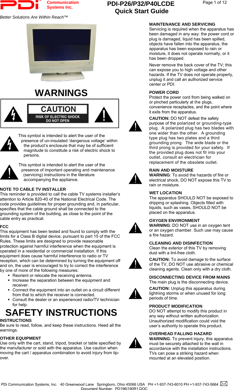  Communication  Systems Inc. PDI-P26/P32/P40LCDE  Quick Start Guide  Page 1 of 12 Better Solutions Are Within Reach™    PDi Communication Systems, Inc.   40 Greenwood Lane   Springboro, Ohio 45066 USA   PH +1-937-743-6010 PH +1-937-743-5664    Document Number:  PD196I190R1.DOC      WARNINGS   This symbol is intended to alert the user of the presence of un-insulated ‘dangerous voltage’ within the product’s enclosure that may be of sufficient magnitude to constitute a risk of electric shock to persons.  This symbol is intended to alert the user of the presence of important operating and maintenance (servicing) instructions in the literature accompanying the appliance.  NOTE TO CABLE TV INSTALLER This reminder is provided to call the cable TV systems installer’s attention to Article 820-40 of the National Electrical Code. The code provides guidelines for proper grounding and, in particular, specifies that the cable ground shall be connected to the grounding system of the building, as close to the point of the cable entry as practical. FCC This equipment has been tested and found to comply with the limits for a Class B digital device, pursuant to part 15 of the FCC Rules. These limits are designed to provide reasonable protection against harmful interference when the equipment is operated in a residential or commercial installation. If this equipment does cause harmful interference to radio or TV reception, which can be determined by turning the equipment off and on, the user is encouraged to try to correct the interference by one of more of the following measures:   Reorient or relocate the receiving antenna.   Increase the separation between the equipment and receiver.   Connect the equipment into an outlet on a circuit different from that to which the receiver is connected.   Consult the dealer or an experienced radio/TV technician for help. SAFETY INSTRUCTIONS INSTRUCTIONS Be sure to read, follow, and keep these instructions. Heed all the warnings. OTHER EQUIPMENT Use only with the cart, stand, tripod, bracket or table specified by the manufacturer or sold with the apparatus. Use caution when moving the cart / apparatus combination to avoid injury from tip-over.       MAINTENANCE AND SERVICING Servicing is required when the apparatus has been damaged in any way: the power cord or plug is damaged, liquid has been spilled, objects have fallen into the apparatus, the apparatus has been exposed to rain or moisture, it does not operate normally, or it has been dropped. Never remove the back cover of the TV; this can expose you to high voltage and other hazards. If the TV does not operate properly, unplug it and call an authorized service center or PDI. POWER CORD Protect the power cord from being walked on or pinched particularly at the plugs, convenience receptacles, and the point where it exits from the apparatus. CAUTION: DO NOT defeat the safety purpose of the polarized or grounding-type plug.  A polarized plug has two blades with one wider than the other.  A grounding type plug has two plates and a third grounding prong.  The wide blade or the third prong is provided for your safety.  If the provided plug does not fit into your outlet, consult an electrician for replacement of the obsolete outlet.   RAIN AND MOISTURE WARNING: To avoid the hazards of fire or electrical shock, DO NOT expose this TV to rain or moisture.      WET LOCATION The apparatus SHOULD NOT be exposed to dripping or splashing. Objects filled with liquids, such as vases, SHOULD NOT be placed on the apparatus. OXYGEN ENVIRONMENT WARNING: DO NOT use in an oxygen tent or an oxygen chamber. Such use may cause a fire hazard. CLEANING AND DISINFECTION Clean the exterior of this TV by removing dust with a lint-free cloth.  CAUTION: To avoid damage to the surface of the TV, DO NOT use abrasive or chemical cleaning agents. Clean only with a dry cloth. DISCONNECTING DEVICE FROM MAINS The main plug is the disconnecting device.   CAUTION: Unplug this apparatus during lightning storms or when unused for long periods of time. PRODUCT MODIFICATION DO NOT attempt to modify this product in any way without written authorization. Unauthorized modification could void the user’s authority to operate this product.   OVERHEAD FALLING HAZARD WARNING: To prevent injury, this apparatus must be securely attached to the wall in accordance with the installation instructions.  TVs can pose a striking hazard when mounted at an elevated position. 