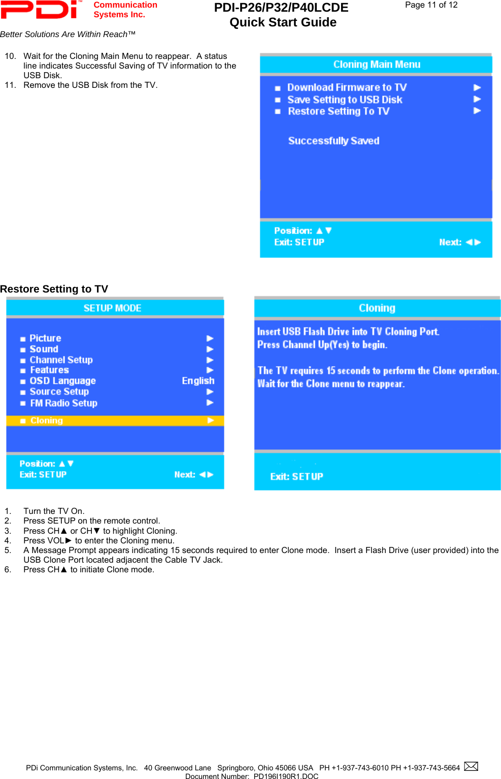  Communication  Systems Inc. PDI-P26/P32/P40LCDE  Quick Start Guide  Page 11 of 12 Better Solutions Are Within Reach™    PDi Communication Systems, Inc.   40 Greenwood Lane   Springboro, Ohio 45066 USA   PH +1-937-743-6010 PH +1-937-743-5664    Document Number:  PD196I190R1.DOC   10.  Wait for the Cloning Main Menu to reappear.  A status line indicates Successful Saving of TV information to the USB Disk. 11.  Remove the USB Disk from the TV.     Restore Setting to TV    1.  Turn the TV On. 2.  Press SETUP on the remote control. 3. Press CH▲ or CH▼ to highlight Cloning. 4. Press VOL► to enter the Cloning menu. 5. A Message Prompt appears indicating 15 seconds required to enter Clone mode.  Insert a Flash Drive (user provided) into the USB Clone Port located adjacent the Cable TV Jack. 6. Press CH▲ to initiate Clone mode. 