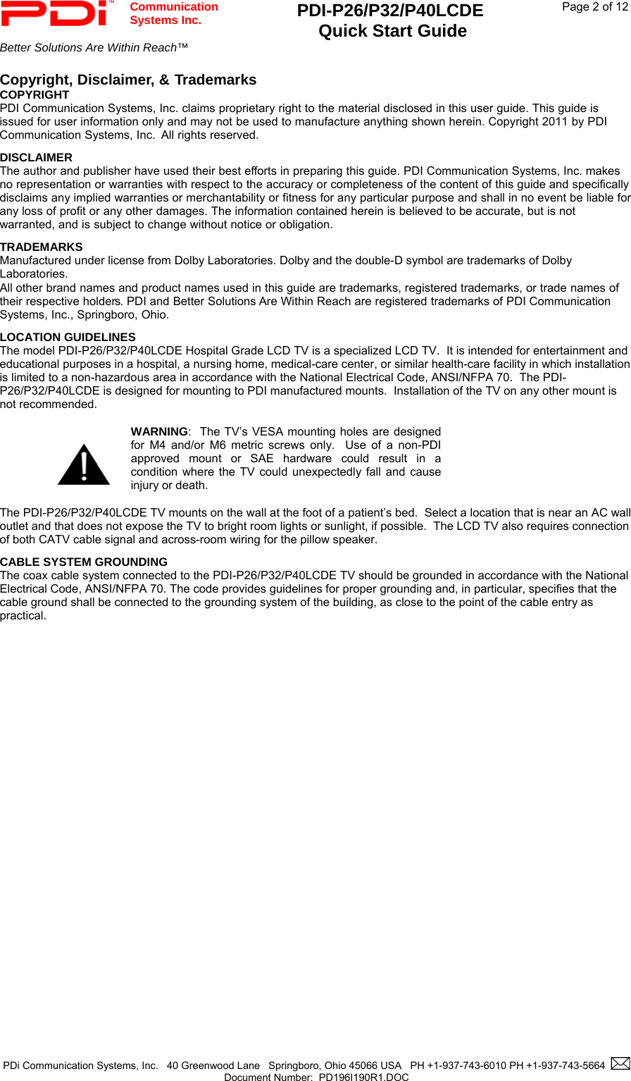  Communication  Systems Inc. PDI-P26/P32/P40LCDE  Quick Start Guide  Page 2 of 12 Better Solutions Are Within Reach™    PDi Communication Systems, Inc.   40 Greenwood Lane   Springboro, Ohio 45066 USA   PH +1-937-743-6010 PH +1-937-743-5664    Document Number:  PD196I190R1.DOC   Copyright, Disclaimer, &amp; Trademarks  COPYRIGHT PDI Communication Systems, Inc. claims proprietary right to the material disclosed in this user guide. This guide is issued for user information only and may not be used to manufacture anything shown herein. Copyright 2011 by PDI Communication Systems, Inc.  All rights reserved. DISCLAIMER The author and publisher have used their best efforts in preparing this guide. PDI Communication Systems, Inc. makes no representation or warranties with respect to the accuracy or completeness of the content of this guide and specifically disclaims any implied warranties or merchantability or fitness for any particular purpose and shall in no event be liable for any loss of profit or any other damages. The information contained herein is believed to be accurate, but is not warranted, and is subject to change without notice or obligation. TRADEMARKS Manufactured under license from Dolby Laboratories. Dolby and the double-D symbol are trademarks of Dolby Laboratories.  All other brand names and product names used in this guide are trademarks, registered trademarks, or trade names of their respective holders. PDI and Better Solutions Are Within Reach are registered trademarks of PDI Communication Systems, Inc., Springboro, Ohio. LOCATION GUIDELINES The model PDI-P26/P32/P40LCDE Hospital Grade LCD TV is a specialized LCD TV.  It is intended for entertainment and educational purposes in a hospital, a nursing home, medical-care center, or similar health-care facility in which installation is limited to a non-hazardous area in accordance with the National Electrical Code, ANSI/NFPA 70.  The PDI-P26/P32/P40LCDE is designed for mounting to PDI manufactured mounts.  Installation of the TV on any other mount is not recommended.     WARNING:  The TV’s VESA mounting holes are designed for M4 and/or M6 metric screws only.  Use of a non-PDI approved mount or SAE hardware could result in a condition where the TV could unexpectedly fall and cause injury or death.  The PDI-P26/P32/P40LCDE TV mounts on the wall at the foot of a patient’s bed.  Select a location that is near an AC wall outlet and that does not expose the TV to bright room lights or sunlight, if possible.  The LCD TV also requires connection of both CATV cable signal and across-room wiring for the pillow speaker. CABLE SYSTEM GROUNDING The coax cable system connected to the PDI-P26/P32/P40LCDE TV should be grounded in accordance with the National Electrical Code, ANSI/NFPA 70. The code provides guidelines for proper grounding and, in particular, specifies that the cable ground shall be connected to the grounding system of the building, as close to the point of the cable entry as practical.                 