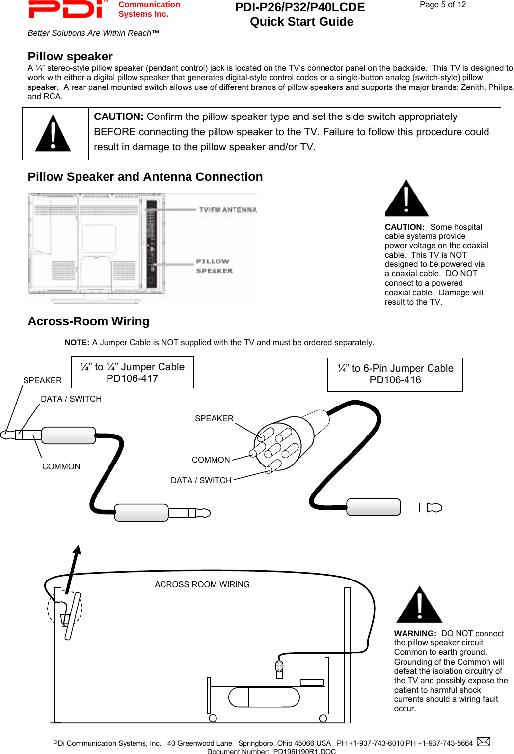  Communication  Systems Inc. PDI-P26/P32/P40LCDE  Quick Start Guide  Page 5 of 12 Better Solutions Are Within Reach™    PDi Communication Systems, Inc.   40 Greenwood Lane   Springboro, Ohio 45066 USA   PH +1-937-743-6010 PH +1-937-743-5664    Document Number:  PD196I190R1.DOC   Pillow speaker A ¼” stereo-style pillow speaker (pendant control) jack is located on the TV’s connector panel on the backside.  This TV is designed to work with either a digital pillow speaker that generates digital-style control codes or a single-button analog (switch-style) pillow speaker.  A rear panel mounted switch allows use of different brands of pillow speakers and supports the major brands: Zenith, Philips, and RCA.    Pillow Speaker and Antenna Connection    Across-Room Wiring  NOTE: A Jumper Cable is NOT supplied with the TV and must be ordered separately.                                            CAUTION: Confirm the pillow speaker type and set the side switch appropriately BEFORE connecting the pillow speaker to the TV. Failure to follow this procedure could result in damage to the pillow speaker and/or TV. SPEAKER DATA / SWITCH COMMON SPEAKER DATA / SWITCH COMMON ¼” to 6-Pin Jumper Cable PD106-416  ¼” to ¼” Jumper Cable PD106-417 ACROSS ROOM WIRING WARNING:  DO NOT connect the pillow speaker circuit Common to earth ground.  Grounding of the Common will defeat the isolation circuitry of the TV and possibly expose the patient to harmful shock currents should a wiring fault occur.   CAUTION:  Some hospital cable systems provide power voltage on the coaxial cable.  This TV is NOT designed to be powered via a coaxial cable.  DO NOT connect to a powered coaxial cable.  Damage will result to the TV.