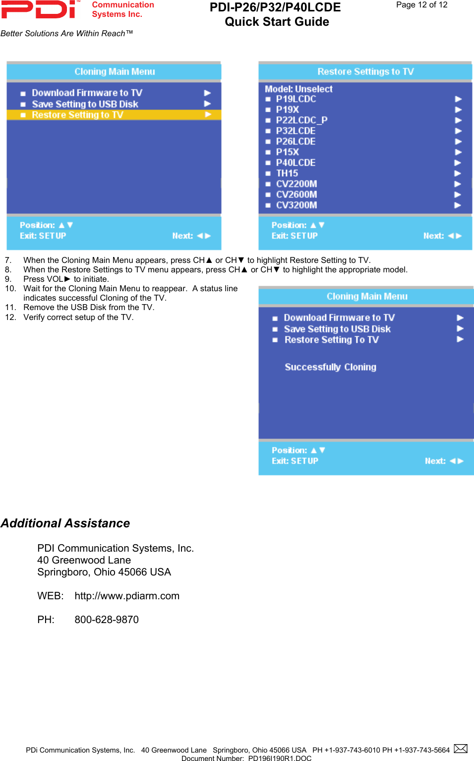  Communication  Systems Inc. PDI-P26/P32/P40LCDE  Quick Start Guide  Page 12 of 12Better Solutions Are Within Reach™  PDi Communication Systems, Inc.   40 Greenwood Lane   Springboro, Ohio 45066 USA   PH +1-937-743-6010 PH +1-937-743-5664    Document Number:  PD196I190R1.DOC      7. When the Cloning Main Menu appears, press CH▲ or CH▼ to highlight Restore Setting to TV. 8. When the Restore Settings to TV menu appears, press CH▲ or CH▼ to highlight the appropriate model.   9. Press VOL► to initiate. 10.  Wait for the Cloning Main Menu to reappear.  A status line indicates successful Cloning of the TV. 11.  Remove the USB Disk from the TV. 12.  Verify correct setup of the TV.     Additional Assistance  PDI Communication Systems, Inc. 40 Greenwood Lane Springboro, Ohio 45066 USA  WEB: http://www.pdiarm.com  PH: 800-628-9870 
