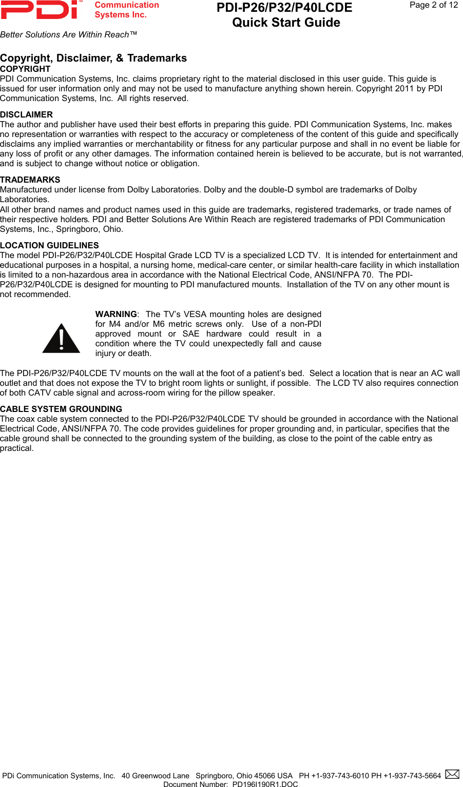  Communication  Systems Inc. PDI-P26/P32/P40LCDE  Quick Start Guide  Page 2 of 12 Better Solutions Are Within Reach™  PDi Communication Systems, Inc.   40 Greenwood Lane   Springboro, Ohio 45066 USA   PH +1-937-743-6010 PH +1-937-743-5664    Document Number:  PD196I190R1.DOC   Copyright, Disclaimer, &amp; Trademarks  COPYRIGHT PDI Communication Systems, Inc. claims proprietary right to the material disclosed in this user guide. This guide is issued for user information only and may not be used to manufacture anything shown herein. Copyright 2011 by PDI Communication Systems, Inc.  All rights reserved. DISCLAIMER The author and publisher have used their best efforts in preparing this guide. PDI Communication Systems, Inc. makes no representation or warranties with respect to the accuracy or completeness of the content of this guide and specifically disclaims any implied warranties or merchantability or fitness for any particular purpose and shall in no event be liable for any loss of profit or any other damages. The information contained herein is believed to be accurate, but is not warranted, and is subject to change without notice or obligation. TRADEMARKS Manufactured under license from Dolby Laboratories. Dolby and the double-D symbol are trademarks of Dolby Laboratories.  All other brand names and product names used in this guide are trademarks, registered trademarks, or trade names of their respective holders. PDI and Better Solutions Are Within Reach are registered trademarks of PDI Communication Systems, Inc., Springboro, Ohio. LOCATION GUIDELINES The model PDI-P26/P32/P40LCDE Hospital Grade LCD TV is a specialized LCD TV.  It is intended for entertainment and educational purposes in a hospital, a nursing home, medical-care center, or similar health-care facility in which installation is limited to a non-hazardous area in accordance with the National Electrical Code, ANSI/NFPA 70.  The PDI-P26/P32/P40LCDE is designed for mounting to PDI manufactured mounts.  Installation of the TV on any other mount is not recommended.     WARNING:  The TV’s VESA mounting holes are designed for M4 and/or M6 metric screws only.  Use of a non-PDI approved mount or SAE hardware could result in a condition where the TV could unexpectedly fall and cause injury or death.  The PDI-P26/P32/P40LCDE TV mounts on the wall at the foot of a patient’s bed.  Select a location that is near an AC wall outlet and that does not expose the TV to bright room lights or sunlight, if possible.  The LCD TV also requires connection of both CATV cable signal and across-room wiring for the pillow speaker. CABLE SYSTEM GROUNDING The coax cable system connected to the PDI-P26/P32/P40LCDE TV should be grounded in accordance with the National Electrical Code, ANSI/NFPA 70. The code provides guidelines for proper grounding and, in particular, specifies that the cable ground shall be connected to the grounding system of the building, as close to the point of the cable entry as practical.                 