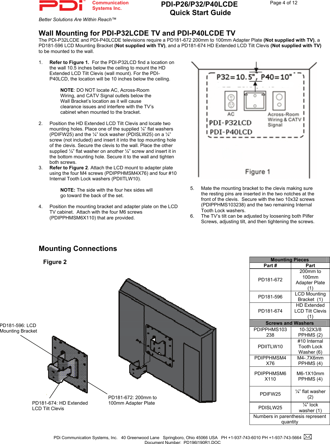  Communication  Systems Inc. PDI-P26/P32/P40LCDE  Quick Start Guide  Page 4 of 12 Better Solutions Are Within Reach™  PDi Communication Systems, Inc.   40 Greenwood Lane   Springboro, Ohio 45066 USA   PH +1-937-743-6010 PH +1-937-743-5664    Document Number:  PD196I190R1.DOC   Wall Mounting for PDI-P32LCDE TV and PDI-P40LCDE TV The PDI-P32LCDE and PDI-P40LCDE televisions require a PD181-672 200mm to 100mm Adapter Plate (Not supplied with TV), a PD181-596 LCD Mounting Bracket (Not supplied with TV), and a PD181-674 HD Extended LCD Tilt Clevis (Not supplied with TV) to be mounted to the wall.  1.  Refer to Figure 1.  For the PDI-P32LCD find a location on the wall 10.5 inches below the ceiling to mount the HD Extended LCD Tilt Clevis (wall mount). For the PDI-P40LCD, the location will be 10 inches below the ceiling.    NOTE: DO NOT locate AC, Across-Room Wiring, and CATV Signal outlets below the Wall Bracket’s location as it will cause clearance issues and interfere with the TV’s cabinet when mounted to the bracket.    2.  Position the HD Extended LCD Tilt Clevis and locate two mounting holes. Place one of the supplied ¼” flat washers (PDIFW25) and the ¼” lock washer (PDISLW25) on a ¼” screw (not included) and insert it into the top mounting hole of the clevis. Secure the clevis to the wall. Place the other supplied ¼” flat washer on another ¼” screw and insert it in the bottom mounting hole. Secure it to the wall and tighten both screws. 3.  Refer to Figure 2. Attach the LCD mount to adapter plate using the four M4 screws (PDIPPHMSM4X76) and four #10 Internal Tooth Lock washers (PDIITLW10).  NOTE: The side with the four hex sides will go toward the back of the set.  4.  Position the mounting bracket and adapter plate on the LCD TV cabinet.  Attach with the four M6 screws (PDIPPHMSM6X110) that are provided.      Mounting Connections                                                       Mounting Pieces Part #  Part PD181-672 200mm to 100mm Adapter Plate  (1) PD181-596  LCD Mounting Bracket  (1) PD181-674 HD Extended LCD Tilt Clevis  (1) Screws and Washers PDIPPHMS103238 10-32X3/8 PPHMS (2) PDIITLW10 #10 Internal Tooth Lock Washer (6) PDIPPHMSM4X76 M4-.7X6mm PPHMS (4) PDIPPHMSM6X110 M6-1X10mm PPHMS (4) PDIFW25  ¼” flat washer (2) PDISLW25  ¼” lock washer (1) Numbers in parenthesis represent quantity Figure 2 PD181-672: 200mm to 100mm Adapter Plate PD181-596: LCD Mounting Bracket PD181-674: HD Extended LCD Tilt Clevis  5.  Mate the mounting bracket to the clevis making sure the resting pins are inserted in the two notches at the front of the clevis.  Secure with the two 10x32 screws (PDIPPHMS103238) and the two remaining Internal Tooth Lock washers. 6.  The TV’s tilt can be adjusted by loosening both Pilfer Screws, adjusting tilt, and then tightening the screws. 