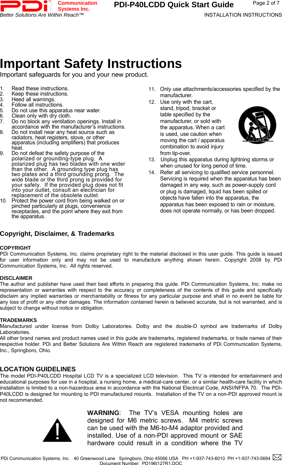 Communication  Systems Inc.  PDI-P40LCDD Quick Start Guide  Page 2 of 7 Better Solutions Are Within Reach™  INSTALLATION INSTRUCTIONS  PDi Communication Systems, Inc.   40 Greenwood Lane   Springboro, Ohio 45066 USA   PH +1-937-743-6010  PH +1-937-743-5664    Document Number:  PD196I127R1.DOC       Important Safety Instructions Important safeguards for you and your new product.  1. Read these instructions. 2. Keep these instructions. 3. Heed all warnings. 4. Follow all instructions. 5. Do not use this apparatus near water. 6. Clean only with dry cloth. 7. Do no block any ventilation openings. Install in accordance with the manufacturer’s instructions. 8. Do not install near any heat source such as radiators, heat registers, stove, or other apparatus (including amplifiers) that produces heat. 9. Do not defeat the safety purpose of the polarized or grounding-type plug.  A polarized plug has two blades with one wider than the other.  A grounding type plug has two plates and a third grounding prong.  The wide blade or the third prong is provided for your safety.  If the provided plug does not fit into your outlet, consult an electrician for replacement of the obsolete outlet. 10. Protect the power cord from being walked on or pinched particularly at plugs, convenience receptacles, and the point where they exit from the apparatus.  11. Only use attachments/accessories specified by the manufacturer. 12. Use only with the cart, stand, tripod, bracket or table specified by the manufacturer, or sold with the apparatus. When a cart is used, use caution when moving the cart / apparatus combination to avoid injury from tip-over. 13.  Unplug this apparatus during lightning storms or when unused for long period of time. 14. Refer all servicing to qualified service personnel. Servicing is required when the apparatus has been damaged in any way, such as power-supply cord or plug is damaged, liquid has been spilled or objects have fallen into the apparatus, the apparatus has been exposed to rain or moisture, does not operate normally, or has been dropped.   Copyright, Disclaimer, &amp; Trademarks   COPYRIGHT PDi Communication Systems, Inc. claims proprietary right to the material disclosed in this user guide. This guide is issued for user information only and may not be used to manufacture anything shown herein. Copyright 2008 by PDi Communication Systems, Inc.  All rights reserved.  DISCLAIMER The author and publisher have used their best efforts in preparing this guide. PDi Communication Systems, Inc. make no representation or warranties with respect to the accuracy or completeness of the contents of this guide and specifically disclaim any implied warranties or merchantability or fitness for any particular purpose and shall in no event be liable for any loss of profit or any other damages. The information contained herein is believed accurate, but is not warranted, and is subject to change without notice or obligation.  TRADEMARKS Manufactured under license from Dolby Laboratories. Dolby and the double-D symbol are trademarks of Dolby Laboratories.  All other brand names and product names used in this guide are trademarks, registered trademarks, or trade names of their respective holder. PDi and Better Solutions Are Within Reach are registered trademarks of PDi Communication Systems, Inc., Springboro, Ohio.   LOCATION GUIDELINES The model PDI-P40LCDD Hospital LCD TV is a specialized LCD television.  This TV is intended for entertainment and educational purposes for use in a hospital, a nursing home, a medical-care center, or a similar health-care facility in which installation is limited to a non-hazardous area in accordance with the National Electrical Code, ANSI/NFPA 70.  The PDI-P40LCDD is designed for mounting to PDI manufactured mounts.  Installation of the TV on a non-PDI approved mount is not recommended.      WARNING:  The TV’s VESA mounting holes are designed for M6 metric screws.  M4 metric screws can be used with the M6-to-M4 adaptor provided and installed. Use of a non-PDI approved mount or SAE hardware could result in a condition where the TV 