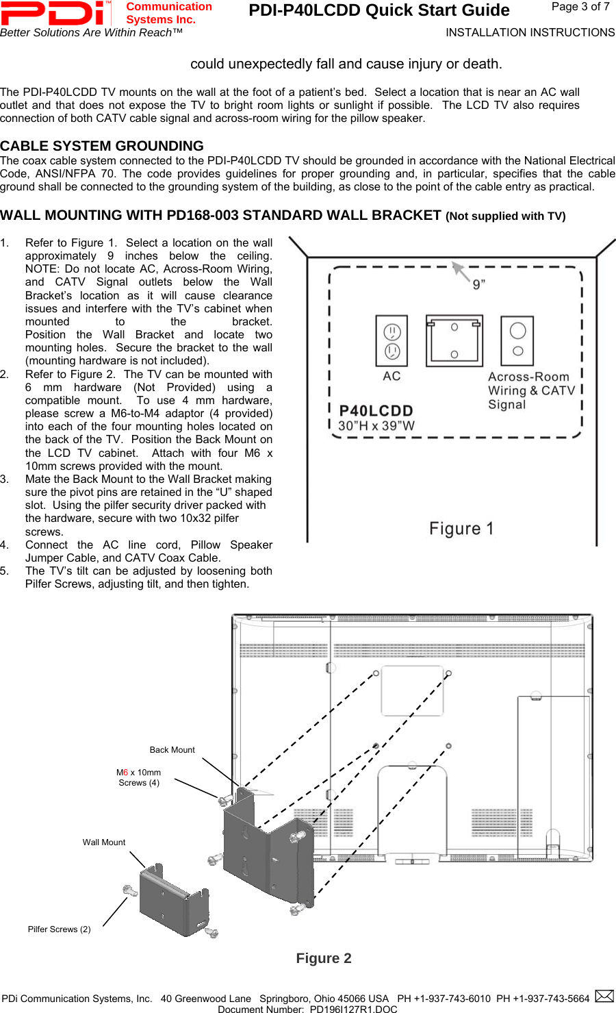 Communication  Systems Inc.  PDI-P40LCDD Quick Start Guide  Page 3 of 7 Better Solutions Are Within Reach™  INSTALLATION INSTRUCTIONS  could unexpectedly fall and cause injury or death.  The PDI-P40LCDD TV mounts on the wall at the foot of a patient’s bed.  Select a location that is near an AC wall outlet and that does not expose the TV to bright room lights or sunlight if possible.  The LCD TV also requires connection of both CATV cable signal and across-room wiring for the pillow speaker.  CABLE SYSTEM GROUNDING The coax cable system connected to the PDI-P40LCDD TV should be grounded in accordance with the National Electrical Code, ANSI/NFPA 70. The code provides guidelines for proper grounding and, in particular, specifies that the cable ground shall be connected to the grounding system of the building, as close to the point of the cable entry as practical.  WALL MOUNTING WITH PD168-003 STANDARD WALL BRACKET (Not supplied with TV)   1.  Refer to Figure 1.  Select a location on the wall approximately 9 inches below the ceiling.  NOTE: Do not locate AC, Across-Room Wiring, and CATV Signal outlets below the Wall Bracket’s location as it will cause clearance issues and interfere with the TV’s cabinet when mounted to the bracket.  Position the Wall Bracket and locate two mounting holes.  Secure the bracket to the wall (mounting hardware is not included).   2.  Refer to Figure 2.  The TV can be mounted with 6 mm hardware (Not Provided) using a compatible mount.  To use 4 mm hardware, please screw a M6-to-M4 adaptor (4 provided) into each of the four mounting holes located on the back of the TV.  Position the Back Mount on the LCD TV cabinet.  Attach with four M6 x 10mm screws provided with the mount. 3.  Mate the Back Mount to the Wall Bracket making sure the pivot pins are retained in the “U” shaped slot.  Using the pilfer security driver packed with the hardware, secure with two 10x32 pilfer screws. 4.  Connect the AC line cord, Pillow Speaker Jumper Cable, and CATV Coax Cable. 5.  The TV’s tilt can be adjusted by loosening both Pilfer Screws, adjusting tilt, and then tighten.    M6 x 10mm  Screws (4) Pilfer Screws (2) Back Mount Wall Mount                           Figure 2  PDi Communication Systems, Inc.   40 Greenwood Lane   Springboro, Ohio 45066 USA   PH +1-937-743-6010  PH +1-937-743-5664    Document Number:  PD196I127R1.DOC   