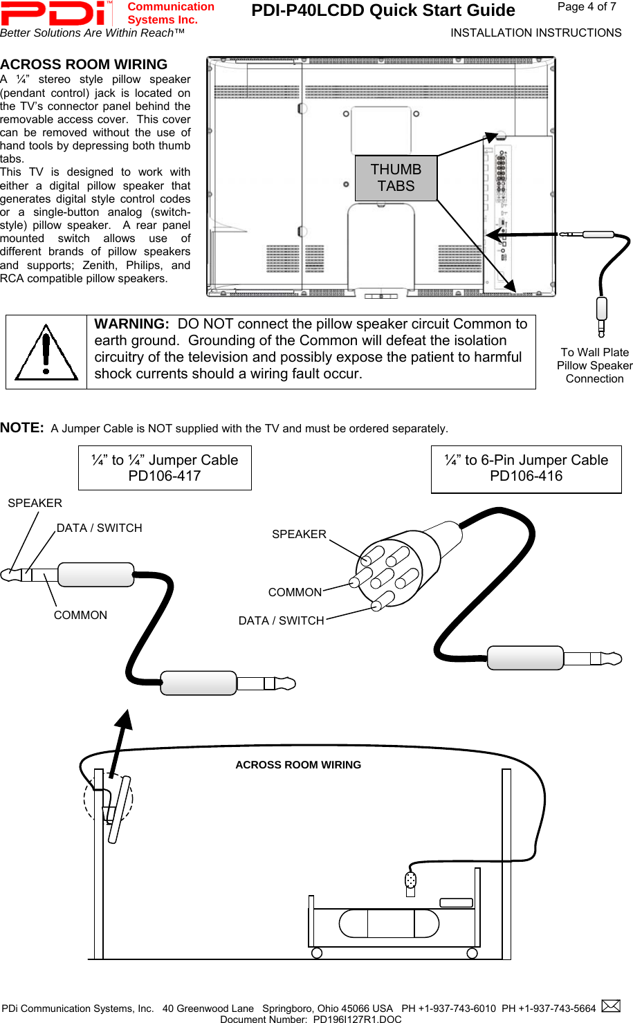 Communication  Systems Inc.  PDI-P40LCDD Quick Start Guide  Page 4 of 7 Better Solutions Are Within Reach™  INSTALLATION INSTRUCTIONS  PDi Communication Systems, Inc.   40 Greenwood Lane   Springboro, Ohio 45066 USA   PH +1-937-743-6010  PH +1-937-743-5664    Document Number:  PD196I127R1.DOC   ACROSS ROOM WIRING A ¼” stereo style pillow speaker (pendant control) jack is located on the TV’s connector panel behind the removable access cover.  This cover can be removed without the use of hand tools by depressing both thumb tabs.  This TV is designed to work with either a digital pillow speaker that generates digital style control codes or a single-button analog (switch-style) pillow speaker.  A rear panel mounted switch allows use of different brands of pillow speakers and supports; Zenith, Philips, and RCA compatible pillow speakers.    WARNING:  DO NOT connect the pillow speaker circuit Common to earth ground.  Grounding of the Common will defeat the isolation circuitry of the television and possibly expose the patient to harmful shock currents should a wiring fault occur. THUMBTABS To Wall Plate Pillow Speaker Connection   NOTE:  A Jumper Cable is NOT supplied with the TV and must be ordered separately.                        SPEAKERDATA / SWITCHCOMMONSPEAKER DATA / SWITCH COMMON ¼” to 6-Pin Jumper CablePD106-416  ¼” to ¼” Jumper CablePD106-417 ACROSS ROOM WIRING                    