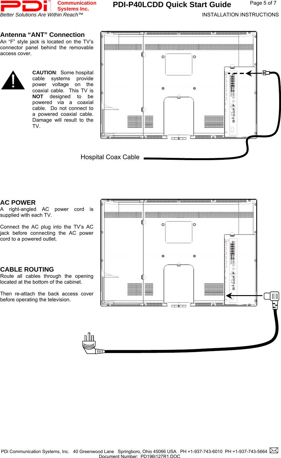 Communication  Systems Inc.  PDI-P40LCDD Quick Start Guide  Page 5 of 7 Better Solutions Are Within Reach™  INSTALLATION INSTRUCTIONS  PDi Communication Systems, Inc.   40 Greenwood Lane   Springboro, Ohio 45066 USA   PH +1-937-743-6010  PH +1-937-743-5664    Document Number:  PD196I127R1.DOC    Antenna “ANT” Connection An “F” style jack is located on the TV’s connector panel behind the removable access cover.      CAUTION:  Some hospital cable systems provide power voltage on the coaxial cable.  This TV is  NOT designed to be powered via a coaxial cable.  Do not connect to a powered coaxial cable.  Damage will result to the TV.  Hospital Coax Cable        AC POWER A right-angled AC power cord is supplied with each TV.    Connect the AC plug into the TV’s AC jack before connecting the AC power cord to a powered outlet.     CABLE ROUTING  Route all cables through the opening located at the bottom of the cabinet.   Then re-attach the back access cover before operating the television.               