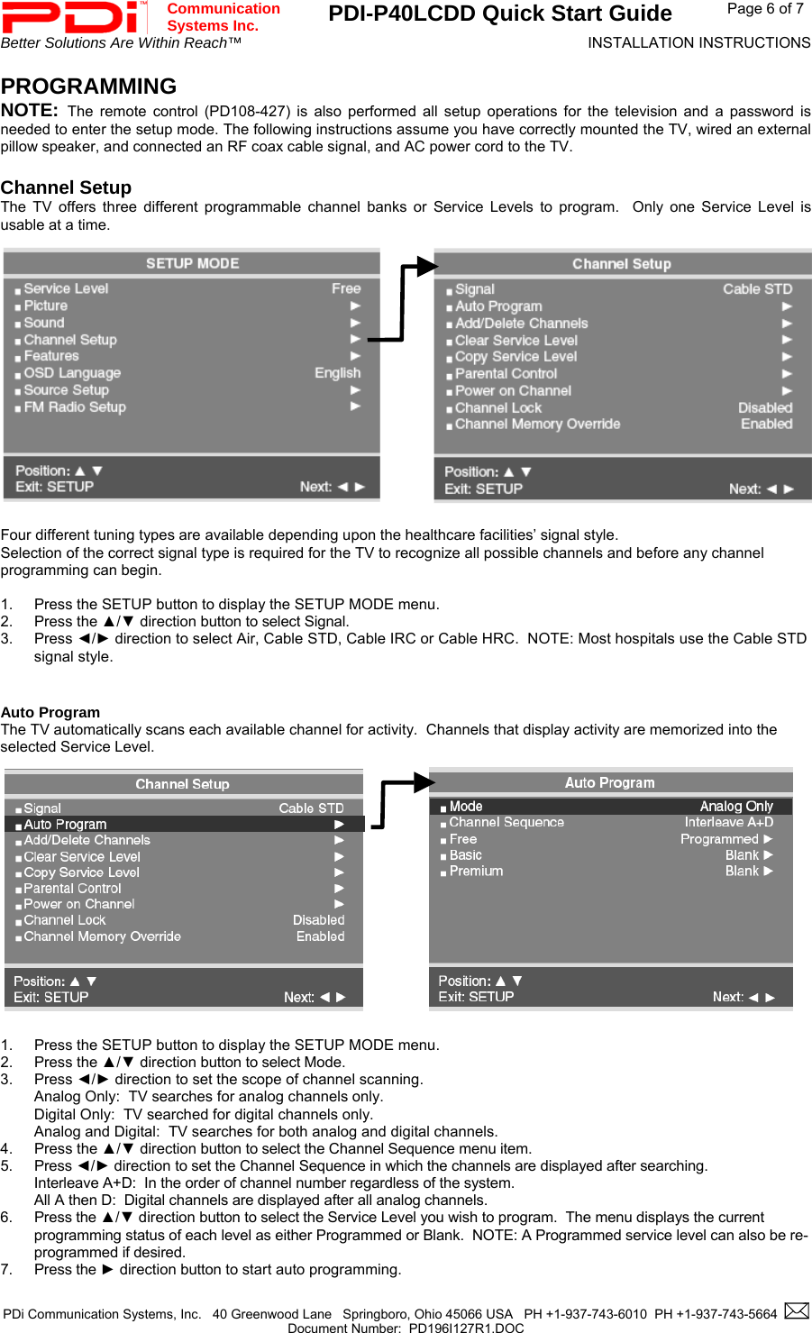 Communication  Systems Inc.  PDI-P40LCDD Quick Start Guide  Page 6 of 7 Better Solutions Are Within Reach™  INSTALLATION INSTRUCTIONS  PDi Communication Systems, Inc.   40 Greenwood Lane   Springboro, Ohio 45066 USA   PH +1-937-743-6010  PH +1-937-743-5664    Document Number:  PD196I127R1.DOC   PROGRAMMING NOTE:  The remote control (PD108-427) is also performed all setup operations for the television and a password is needed to enter the setup mode. The following instructions assume you have correctly mounted the TV, wired an external pillow speaker, and connected an RF coax cable signal, and AC power cord to the TV.  Channel Setup The TV offers three different programmable channel banks or Service Levels to program.  Only one Service Level is usable at a time.                           Four different tuning types are available depending upon the healthcare facilities’ signal style. Selection of the correct signal type is required for the TV to recognize all possible channels and before any channel programming can begin.    1.  Press the SETUP button to display the SETUP MODE menu. 2. Press the ▲/▼ direction button to select Signal. 3. Press ◄/► direction to select Air, Cable STD, Cable IRC or Cable HRC.  NOTE: Most hospitals use the Cable STD signal style.   Auto Program The TV automatically scans each available channel for activity.  Channels that display activity are memorized into the selected Service Level.                          1.  Press the SETUP button to display the SETUP MODE menu. 2. Press the ▲/▼ direction button to select Mode. 3. Press ◄/► direction to set the scope of channel scanning. Analog Only:  TV searches for analog channels only. Digital Only:  TV searched for digital channels only. Analog and Digital:  TV searches for both analog and digital channels. 4. Press the ▲/▼ direction button to select the Channel Sequence menu item. 5. Press ◄/► direction to set the Channel Sequence in which the channels are displayed after searching. Interleave A+D:  In the order of channel number regardless of the system. All A then D:  Digital channels are displayed after all analog channels.   6. Press the ▲/▼ direction button to select the Service Level you wish to program.  The menu displays the current programming status of each level as either Programmed or Blank.  NOTE: A Programmed service level can also be re-programmed if desired. 7. Press the ► direction button to start auto programming. 