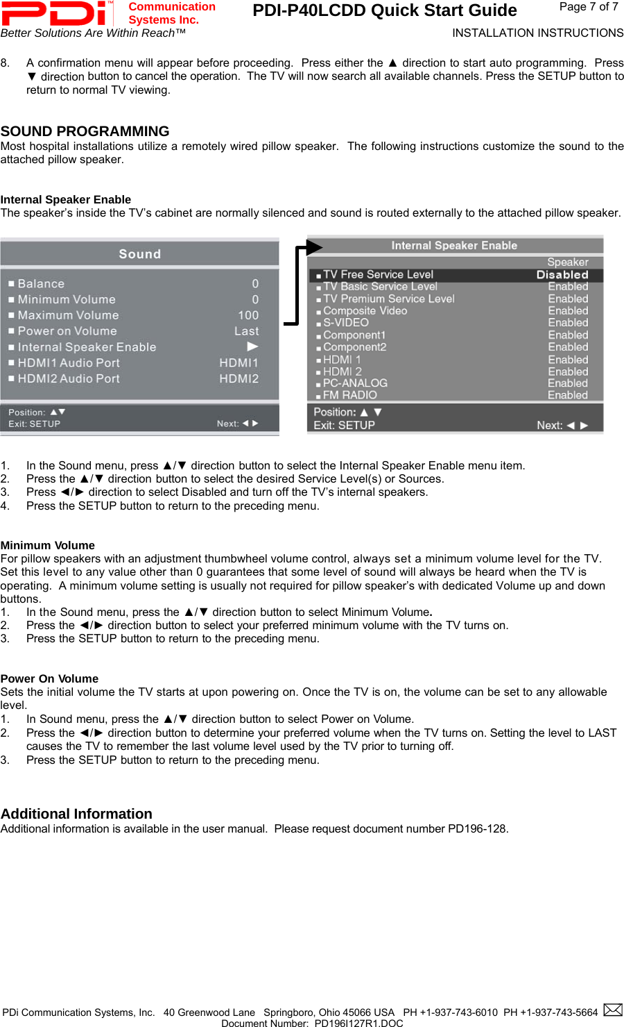 Communication  Systems Inc.  PDI-P40LCDD Quick Start Guide  Page 7 of 7 Better Solutions Are Within Reach™  INSTALLATION INSTRUCTIONS  PDi Communication Systems, Inc.   40 Greenwood Lane   Springboro, Ohio 45066 USA   PH +1-937-743-6010  PH +1-937-743-5664    Document Number:  PD196I127R1.DOC   8.  A confirmation menu will appear before proceeding.  Press either the ▲ direction to start auto programming.  Press ▼ direction button to cancel the operation.  The TV will now search all available channels. Press the SETUP button to return to normal TV viewing.   SOUND PROGRAMMING Most hospital installations utilize a remotely wired pillow speaker.  The following instructions customize the sound to the attached pillow speaker.   Internal Speaker Enable The speaker’s inside the TV’s cabinet are normally silenced and sound is routed externally to the attached pillow speaker.                         1.  In the Sound menu, press ▲/▼ direction button to select the Internal Speaker Enable menu item. 2. Press the ▲/▼ direction button to select the desired Service Level(s) or Sources. 3. Press ◄/► direction to select Disabled and turn off the TV’s internal speakers. 4.  Press the SETUP button to return to the preceding menu.   Minimum Volume For pillow speakers with an adjustment thumbwheel volume control, always set a minimum volume level for the TV.  Set this level to any value other than 0 guarantees that some level of sound will always be heard when the TV is operating.  A minimum volume setting is usually not required for pillow speaker’s with dedicated Volume up and down buttons. 1. In the Sound menu, press the ▲/▼ direction button to select Minimum Volume. 2. Press the ◄/► direction button to select your preferred minimum volume with the TV turns on. 3. Press the SETUP button to return to the preceding menu.   Power On Volume Sets the initial volume the TV starts at upon powering on. Once the TV is on, the volume can be set to any allowable level. 1. In Sound menu, press the ▲/▼ direction button to select Power on Volume. 2. Press the ◄/► direction button to determine your preferred volume when the TV turns on. Setting the level to LAST causes the TV to remember the last volume level used by the TV prior to turning off.  3. Press the SETUP button to return to the preceding menu.    Additional Information Additional information is available in the user manual.  Please request document number PD196-128.           