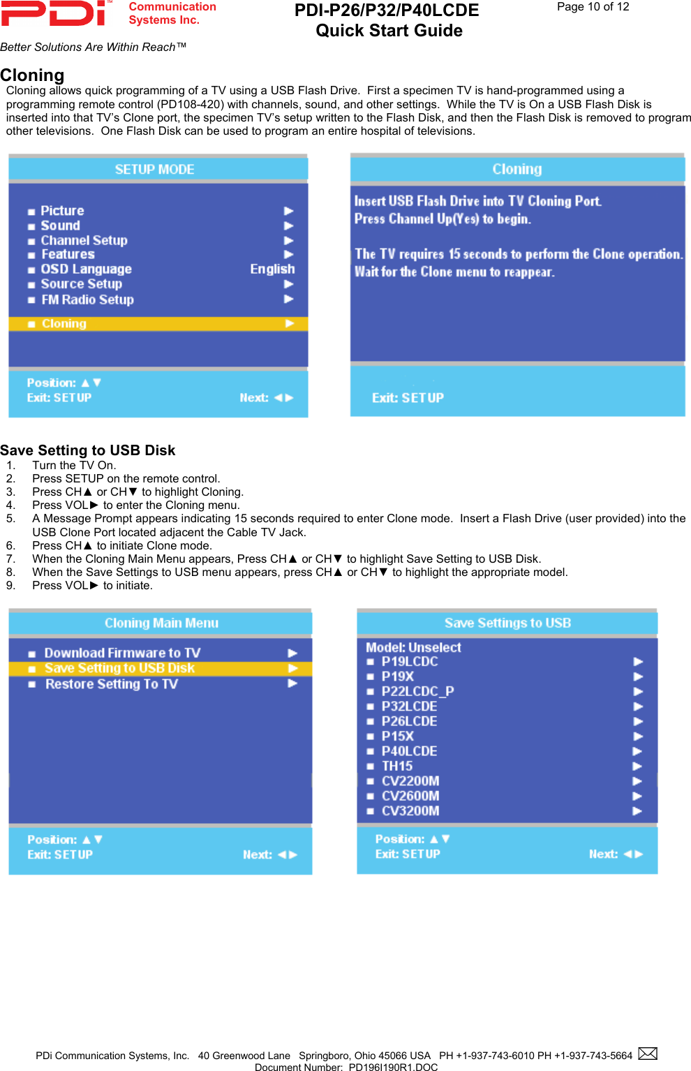  Communication  Systems Inc. PDI-P26/P32/P40LCDE  Quick Start Guide  Page 10 of 12Better Solutions Are Within Reach™  PDi Communication Systems, Inc.   40 Greenwood Lane   Springboro, Ohio 45066 USA   PH +1-937-743-6010 PH +1-937-743-5664    Document Number:  PD196I190R1.DOC   Cloning Cloning allows quick programming of a TV using a USB Flash Drive.  First a specimen TV is hand-programmed using a programming remote control (PD108-420) with channels, sound, and other settings.  While the TV is On a USB Flash Disk is inserted into that TV’s Clone port, the specimen TV’s setup written to the Flash Disk, and then the Flash Disk is removed to program other televisions.  One Flash Disk can be used to program an entire hospital of televisions.      Save Setting to USB Disk 1.  Turn the TV On. 2.  Press SETUP on the remote control. 3. Press CH▲ or CH▼ to highlight Cloning. 4. Press VOL► to enter the Cloning menu.   5. A Message Prompt appears indicating 15 seconds required to enter Clone mode.  Insert a Flash Drive (user provided) into the USB Clone Port located adjacent the Cable TV Jack. 6. Press CH▲ to initiate Clone mode. 7.  When the Cloning Main Menu appears, Press CH▲ or CH▼ to highlight Save Setting to USB Disk. 8. When the Save Settings to USB menu appears, press CH▲ or CH▼ to highlight the appropriate model.   9. Press VOL► to initiate.    