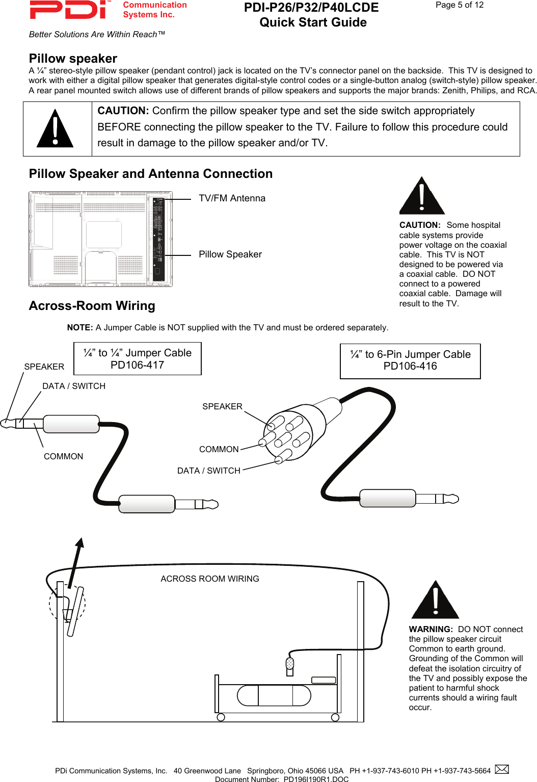  Communication  Systems Inc. PDI-P26/P32/P40LCDE  Quick Start Guide  Page 5 of 12 Better Solutions Are Within Reach™  PDi Communication Systems, Inc.   40 Greenwood Lane   Springboro, Ohio 45066 USA   PH +1-937-743-6010 PH +1-937-743-5664    Document Number:  PD196I190R1.DOC   Pillow speaker A ¼” stereo-style pillow speaker (pendant control) jack is located on the TV’s connector panel on the backside.  This TV is designed to work with either a digital pillow speaker that generates digital-style control codes or a single-button analog (switch-style) pillow speaker.  A rear panel mounted switch allows use of different brands of pillow speakers and supports the major brands: Zenith, Philips, and RCA.    Pillow Speaker and Antenna Connection             Across-Room Wiring  NOTE: A Jumper Cable is NOT supplied with the TV and must be ordered separately.                                            CAUTION: Confirm the pillow speaker type and set the side switch appropriately BEFORE connecting the pillow speaker to the TV. Failure to follow this procedure could result in damage to the pillow speaker and/or TV. SPEAKER DATA / SWITCH COMMON SPEAKERDATA / SWITCH COMMON ¼” to 6-Pin Jumper CablePD106-416  ¼” to ¼” Jumper Cable PD106-417 ACROSS ROOM WIRING WARNING:  DO NOT connect the pillow speaker circuit Common to earth ground.  Grounding of the Common will defeat the isolation circuitry of the TV and possibly expose the patient to harmful shock currents should a wiring fault occur.   CAUTION:  Some hospital cable systems provide power voltage on the coaxial cable.  This TV is NOT designed to be powered via a coaxial cable.  DO NOT connect to a powered coaxial cable.  Damage will result to the TV.Pillow Speaker TV/FM Antenna