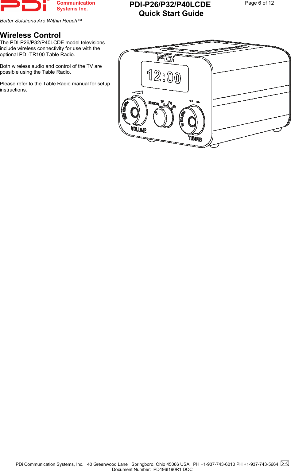  Communication  Systems Inc. PDI-P26/P32/P40LCDE  Quick Start Guide  Page 6 of 12 Better Solutions Are Within Reach™  PDi Communication Systems, Inc.   40 Greenwood Lane   Springboro, Ohio 45066 USA   PH +1-937-743-6010 PH +1-937-743-5664    Document Number:  PD196I190R1.DOC   Wireless Control The PDI-P26/P32/P40LCDE model televisions include wireless connectivity for use with the optional PDI-TR100 Table Radio.    Both wireless audio and control of the TV are possible using the Table Radio.    Please refer to the Table Radio manual for setup instructions.    