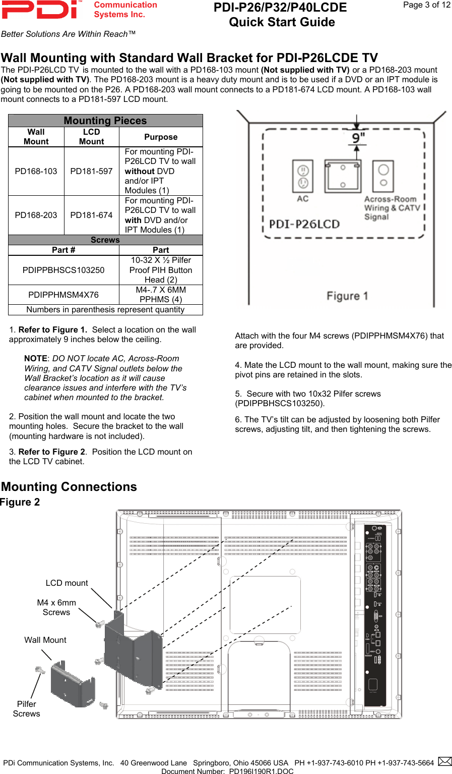  Communication  Systems Inc. PDI-P26/P32/P40LCDE  Quick Start Guide  Page 3 of 12 Better Solutions Are Within Reach™  PDi Communication Systems, Inc.   40 Greenwood Lane   Springboro, Ohio 45066 USA   PH +1-937-743-6010 PH +1-937-743-5664    Document Number:  PD196I190R1.DOC   Wall Mounting with Standard Wall Bracket for PDI-P26LCDE TV The PDI-P26LCD TV is mounted to the wall with a PD168-103 mount (Not supplied with TV) or a PD168-203 mount (Not supplied with TV). The PD168-203 mount is a heavy duty mount and is to be used if a DVD or an IPT module is going to be mounted on the P26. A PD168-203 wall mount connects to a PD181-674 LCD mount. A PD168-103 wall mount connects to a PD181-597 LCD mount.    Mounting Connections                                                            Figure 2      M4 x 6mm  Screws  Pilfer  Screws  LCD mount Wall Mount       Attach with the four M4 screws (PDIPPHMSM4X76) that are provided.  4. Mate the LCD mount to the wall mount, making sure the pivot pins are retained in the slots.  5.  Secure with two 10x32 Pilfer screws (PDIPPBHSCS103250). 6. The TV’s tilt can be adjusted by loosening both Pilfer screws, adjusting tilt, and then tightening the screws. Mounting Pieces Wall Mount LCD Mount  Purpose PD168-103 PD181-597 For mounting PDI-P26LCD TV to wall without DVD and/or IPT Modules (1) PD168-203 PD181-674 For mounting PDI-P26LCD TV to wall with DVD and/or IPT Modules (1) Screws Part #  Part PDIPPBHSCS103250 10-32 X ½ Pilfer Proof PIH Button Head (2) PDIPPHMSM4X76  M4-.7 X 6MM PPHMS (4) Numbers in parenthesis represent quantity  1. Refer to Figure 1.  Select a location on the wall approximately 9 inches below the ceiling.    NOTE: DO NOT locate AC, Across-Room Wiring, and CATV Signal outlets below the Wall Bracket’s location as it will cause clearance issues and interfere with the TV’s cabinet when mounted to the bracket.    2. Position the wall mount and locate the two mounting holes.  Secure the bracket to the wall (mounting hardware is not included).   3. Refer to Figure 2.  Position the LCD mount on the LCD TV cabinet.   