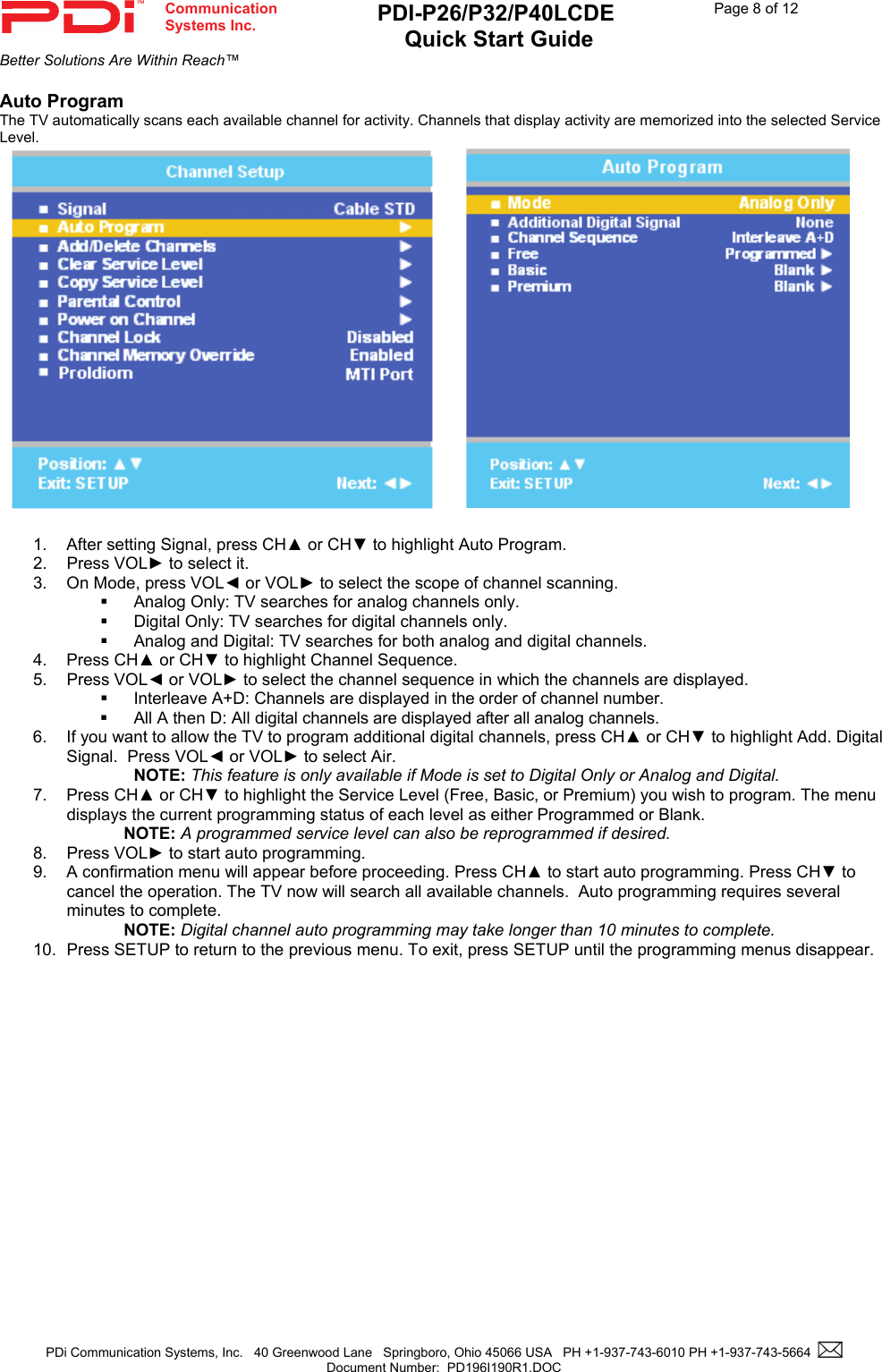  Communication  Systems Inc. PDI-P26/P32/P40LCDE  Quick Start Guide  Page 8 of 12 Better Solutions Are Within Reach™  PDi Communication Systems, Inc.   40 Greenwood Lane   Springboro, Ohio 45066 USA   PH +1-937-743-6010 PH +1-937-743-5664    Document Number:  PD196I190R1.DOC   Auto Program The TV automatically scans each available channel for activity. Channels that display activity are memorized into the selected Service Level.         1.  After setting Signal, press CH▲ or CH▼ to highlight Auto Program. 2. Press VOL► to select it. 3.  On Mode, press VOL◄ or VOL► to select the scope of channel scanning.   Analog Only: TV searches for analog channels only.   Digital Only: TV searches for digital channels only.   Analog and Digital: TV searches for both analog and digital channels. 4. Press CH▲ or CH▼ to highlight Channel Sequence. 5. Press VOL◄ or VOL► to select the channel sequence in which the channels are displayed.   Interleave A+D: Channels are displayed in the order of channel number.   All A then D: All digital channels are displayed after all analog channels. 6.  If you want to allow the TV to program additional digital channels, press CH▲ or CH▼ to highlight Add. Digital Signal.  Press VOL◄ or VOL► to select Air.  NOTE: This feature is only available if Mode is set to Digital Only or Analog and Digital. 7. Press CH▲ or CH▼ to highlight the Service Level (Free, Basic, or Premium) you wish to program. The menu displays the current programming status of each level as either Programmed or Blank. NOTE: A programmed service level can also be reprogrammed if desired. 8. Press VOL► to start auto programming. 9.  A confirmation menu will appear before proceeding. Press CH▲ to start auto programming. Press CH▼ to cancel the operation. The TV now will search all available channels.  Auto programming requires several minutes to complete. NOTE: Digital channel auto programming may take longer than 10 minutes to complete. 10.  Press SETUP to return to the previous menu. To exit, press SETUP until the programming menus disappear.  