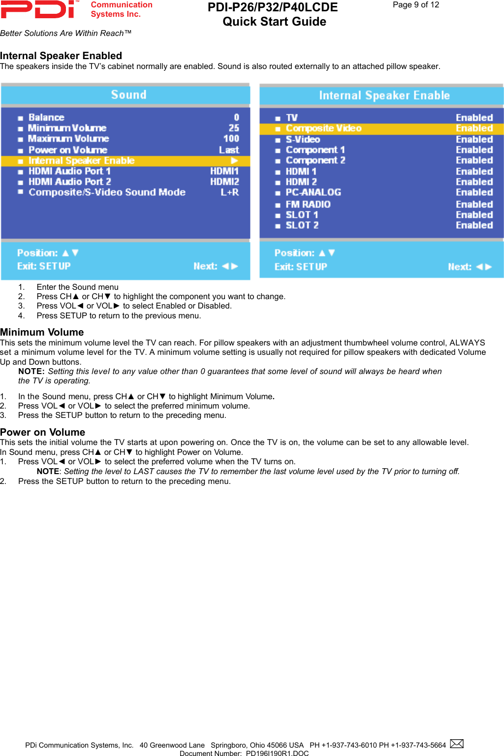  Communication  Systems Inc. PDI-P26/P32/P40LCDE  Quick Start Guide  Page 9 of 12 Better Solutions Are Within Reach™  PDi Communication Systems, Inc.   40 Greenwood Lane   Springboro, Ohio 45066 USA   PH +1-937-743-6010 PH +1-937-743-5664    Document Number:  PD196I190R1.DOC   Internal Speaker Enabled The speakers inside the TV’s cabinet normally are enabled. Sound is also routed externally to an attached pillow speaker.       1.  Enter the Sound menu 2. Press CH▲ or CH▼ to highlight the component you want to change. 3. Press VOL◄ or VOL► to select Enabled or Disabled. 4.  Press SETUP to return to the previous menu. Minimum Volume This sets the minimum volume level the TV can reach. For pillow speakers with an adjustment thumbwheel volume control, ALWAYS set a minimum volume level for the TV. A minimum volume setting is usually not required for pillow speakers with dedicated Volume Up and Down buttons.   NOTE: Setting this level to any value other than 0 guarantees that some level of sound will always be heard when the TV is operating.  1. In the Sound menu, press CH▲ or CH▼ to highlight Minimum Volume. 2. Press VOL◄ or VOL► to select the preferred minimum volume. 3. Press the SETUP button to return to the preceding menu. Power on Volume This sets the initial volume the TV starts at upon powering on. Once the TV is on, the volume can be set to any allowable level. In Sound menu, press CH▲ or CH▼ to highlight Power on Volume. 1. Press VOL◄ or VOL► to select the preferred volume when the TV turns on.   NOTE: Setting the level to LAST causes the TV to remember the last volume level used by the TV prior to turning off.  2. Press the SETUP button to return to the preceding menu.  