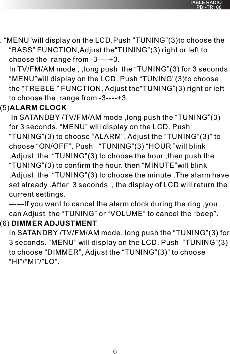 . “MENU”will display on the LCD.Push “TUNING”(3)to choose the “BASS” FUNCTION,Adjust the“TUNING”(3) right or left to choose the  range from -3----+3.In TV/FM/AM mode , ,long push  the “TUNING”(3) for 3 seconds. “MENU”will display on the LCD. Push “TUNING”(3)to choose the “TREBLE ” FUNCTION, Adjust the“TUNING”(3) right or left to choose the  range from -3----+3.(5)ALARM CLOCK  In SATANDBY /TV/FM/AM mode ,long push the “TUNING”(3) for 3 seconds. “MENU” will display on the LCD. Push  “TUNING”(3) to choose “ALARM”. Adjust the “TUNING”(3)” to choose “ON/OFF”, Push   “TUNING”(3) “HOUR ”will blink ,Adjust  the  “TUNING”(3) to choose the hour ,then push the “TUNING”(3) to confirm the hour. then “MINUTE”will blink ,Adjust  the  “TUNING”(3) to choose the minute ,The alarm have set already .After  3 seconds  , the display of LCD will return the current settings.——If you want to cancel the alarm clock during the ring ,you can Adjust  the “TUNING” or “VOLUME” to cancel the “beep”.(6) DIMMER ADJUSTMENT In SATANDBY /TV/FM/AM mode, long push the “TUNING”(3) for 3 seconds. “MENU” will display on the LCD. Push  “TUNING”(3) to choose “DIMMER”, Adjust the “TUNING”(3)” to choose “HI”/”MI”/”LO”.6 TABLE RADIO PDI-TR100