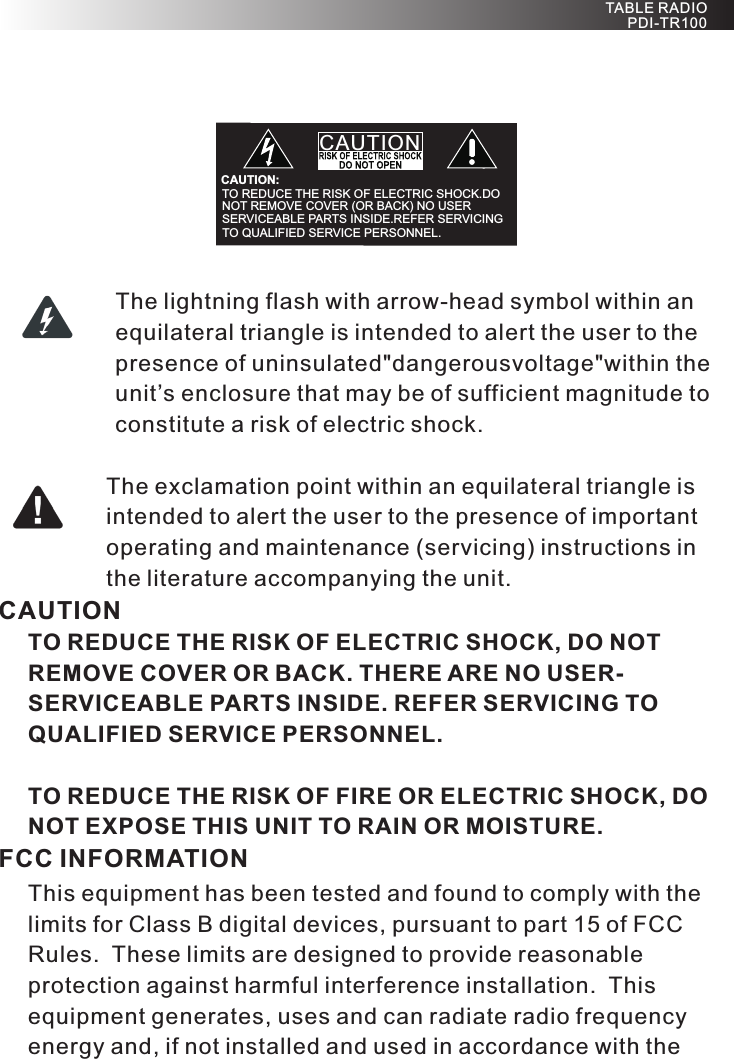 The lightning flash with arrow-head symbol within an equilateral triangle is intended to alert the user to the presence of uninsulated&quot;dangerousvoltage&quot;within the unit’s enclosure that may be of sufficient magnitude to constitute a risk of electric shock.The exclamation point within an equilateral triangle is intended to alert the user to the presence of important operating and maintenance (servicing) instructions in the literature accompanying the unit.CAUTIONTO REDUCE THE RISK OF ELECTRIC SHOCK, DO NOT REMOVE COVER OR BACK. THERE ARE NO USER-SERVICEABLE PARTS INSIDE. REFER SERVICING TO QUALIFIED SERVICE PERSONNEL.TO REDUCE THE RISK OF FIRE OR ELECTRIC SHOCK, DO NOT EXPOSE THIS UNIT TO RAIN OR MOISTURE.FCC INFORMATIONThis equipment has been tested and found to comply with the limits for Class B digital devices, pursuant to part 15 of FCC Rules.  These limits are designed to provide reasonable protection against harmful interference installation.  This equipment generates, uses and can radiate radio frequency energy and, if not installed and used in accordance with the TABLE RADIO PDI-TR100                CAUTION:TO REDUCE THE RISK OF ELECTRIC SHOCK.DO NOT REMOVE COVER (OR BACK) NO USER SERVICEABLE PARTS INSIDE.REFER SERVICING  TO QUALIFIED SERVICE   PERSONNEL. CAUTION