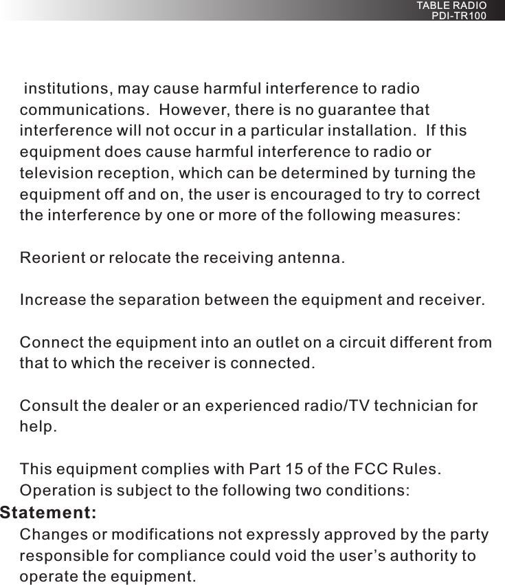  institutions, may cause harmful interference to radio communications.  However, there is no guarantee that interference will not occur in a particular installation.  If this equipment does cause harmful interference to radio or television reception, which can be determined by turning the equipment off and on, the user is encouraged to try to correct the interference by one or more of the following measures:Reorient or relocate the receiving antenna.Increase the separation between the equipment and receiver.Connect the equipment into an outlet on a circuit different from that to which the receiver is connected.Consult the dealer or an experienced radio/TV technician for help.This equipment complies with Part 15 of the FCC Rules. Operation is subject to the following two conditions:Statement:Changes or modifications not expressly approved by the party responsible for compliance could void the user’s authority to operate the equipment. TABLE RADIO PDI-TR100