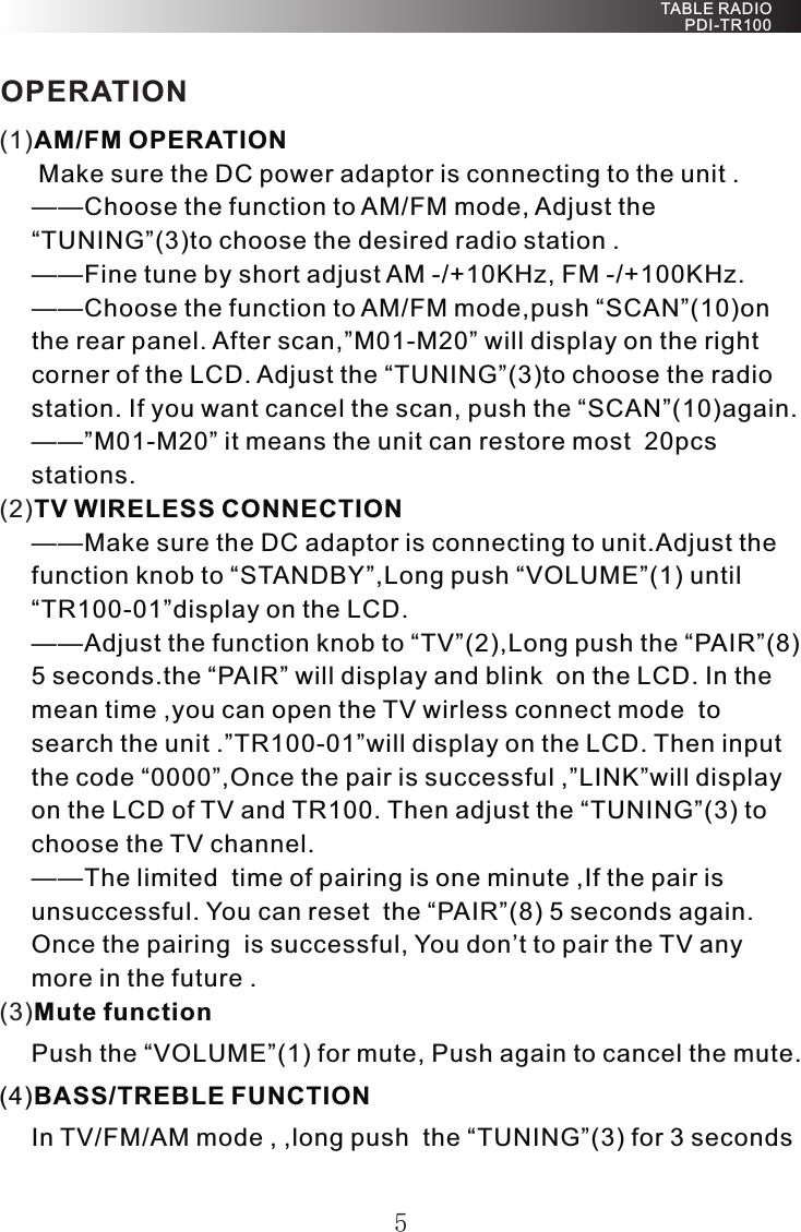 5(1)(2)(3)AM/FM OPERATION Make sure the DC power adaptor is connecting to the unit .——Choose the function to AM/FM mode, Adjust the “TUNING”(3)to choose the desired radio station .——Fine tune by short adjust AM -/+10KHz, FM -/+100KHz.——Choose the function to AM/FM mode,push “SCAN”(10)on the rear panel. After scan,”M01-M20” will display on the right corner of the LCD. Adjust the “TUNING”(3)to choose the radio station. If you want cancel the scan, push the “SCAN”(10)again.——”M01-M20” it means the unit can restore most  20pcs stations.TV WIRELESS CONNECTION——Make sure the DC adaptor is connecting to unit.Adjust the function knob to “STANDBY”,Long push “VOLUME”(1) until “TR100-01”display on the LCD.——Adjust the function knob to “TV”(2),Long push the “PAIR”(8) 5 seconds.the “PAIR” will display and blink  on the LCD. In the mean time ,you can open the TV wirless connect mode  to search the unit .”TR100-01”will display on the LCD. Then input the code “0000”,Once the pair is successful ,”LINK”will display on the LCD of TV and TR100. Then adjust the “TUNING”(3) to choose the TV channel.——The limited  time of pairing is one minute ,If the pair is unsuccessful. You can reset  the “PAIR”(8) 5 seconds again.Once the pairing  is successful, You don’t to pair the TV any more in the future .Mute functionPush the “VOLUME”(1) for mute, Push again to cancel the mute.(4)BASS/TREBLE FUNCTIONIn TV/FM/AM mode , ,long push  the “TUNING”(3) for 3 seconds TABLE RADIO PDI-TR100OPERATION