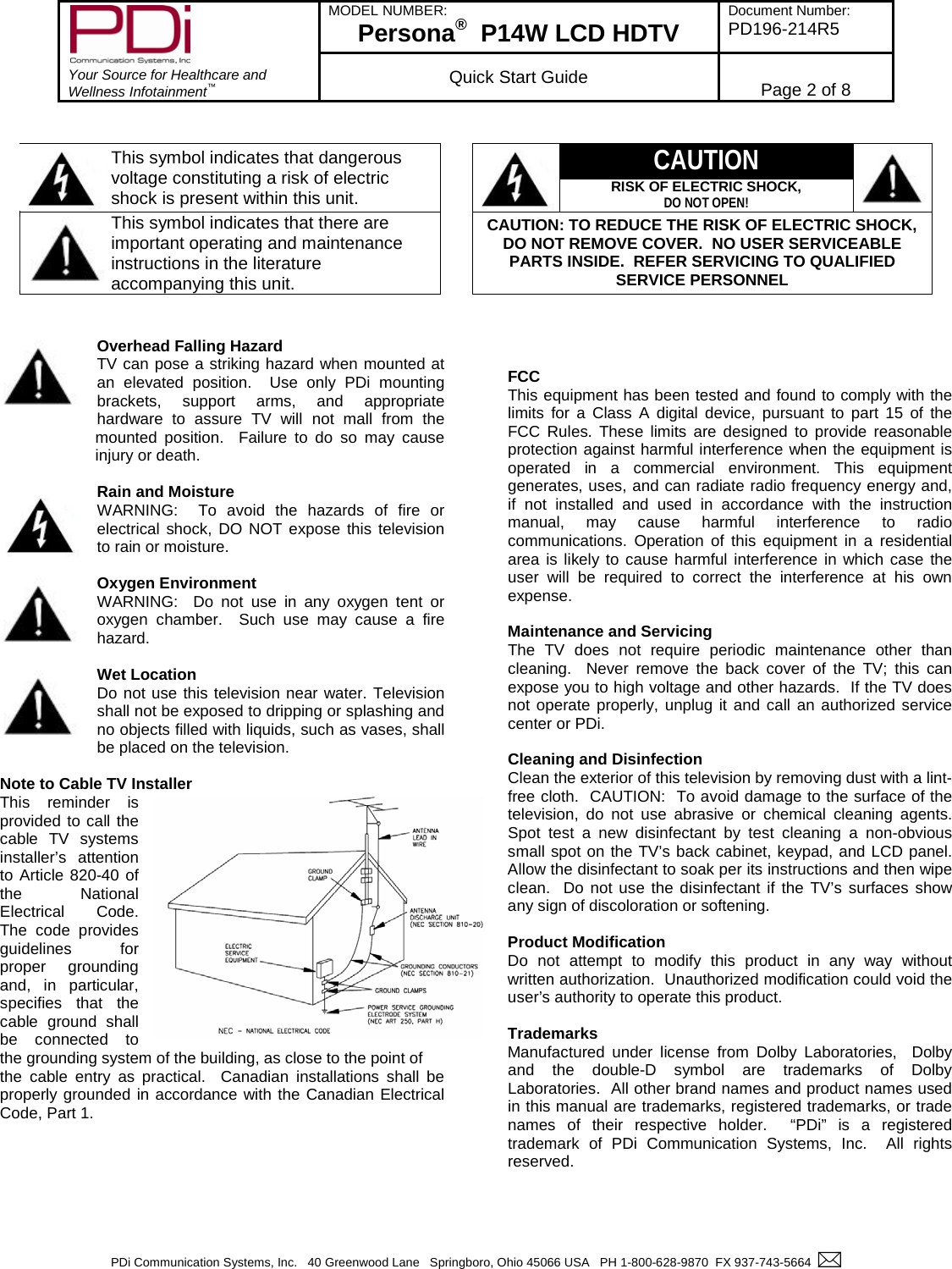        Your Source for Healthcare and Wellness Infotainment™ MODEL NUMBER: Persona®  P14W LCD HDTV Document Number: PD196-214R5  Quick Start Guide Page 2 of 8  PDi Communication Systems, Inc.   40 Greenwood Lane   Springboro, Ohio 45066 USA   PH 1-800-628-9870  FX 937-743-5664      This symbol indicates that dangerous voltage constituting a risk of electric shock is present within this unit.    CAUTION  RISK OF ELECTRIC SHOCK, DO NOT OPEN!  This symbol indicates that there are important operating and maintenance instructions in the literature accompanying this unit. CAUTION: TO REDUCE THE RISK OF ELECTRIC SHOCK, DO NOT REMOVE COVER.  NO USER SERVICEABLE PARTS INSIDE.  REFER SERVICING TO QUALIFIED SERVICE PERSONNEL   Overhead Falling Hazard TV can pose a striking hazard when mounted at an elevated position.  Use only PDi mounting brackets, support arms, and appropriate hardware to assure TV will not mall from the mounted position.  Failure to do so may cause injury or death.  Rain and Moisture WARNING:  To avoid the hazards of fire or electrical shock, DO NOT expose this television to rain or moisture.  Oxygen Environment WARNING:  Do not use in any oxygen tent or oxygen chamber.  Such use may cause a fire hazard.  Wet Location Do not use this television near water. Television shall not be exposed to dripping or splashing and no objects filled with liquids, such as vases, shall be placed on the television.  Note to Cable TV Installer This reminder is provided to call the cable TV systems installer’s attention to Article 820-40 of the National Electrical  Code.  The code provides guidelines for proper grounding and, in particular, specifies that the cable ground shall be connected to the grounding system of the building, as close to the point of  the cable entry as practical.  Canadian installations shall be properly grounded in accordance with the Canadian Electrical Code, Part 1.          FCC This equipment has been tested and found to comply with the limits for a Class A digital device, pursuant to part 15 of the FCC Rules. These limits are designed to provide reasonable protection against harmful interference when the equipment is operated in a commercial environment. This equipment generates, uses, and can radiate radio frequency energy and, if not installed and used in accordance with the instruction manual, may cause harmful interference to radio communications. Operation of this equipment in a residential area is likely to cause harmful interference in which case the user will be required to correct the interference at his own expense.  Maintenance and Servicing The TV does not require periodic maintenance other than cleaning.  Never remove the back cover of the TV; this can expose you to high voltage and other hazards.  If the TV does not operate properly, unplug it and call an authorized service center or PDi.  Cleaning and Disinfection Clean the exterior of this television by removing dust with a lint-free cloth.  CAUTION:  To avoid damage to the surface of the television, do not use abrasive or chemical cleaning  agents.  Spot test a new disinfectant by test cleaning a non-obvious small spot on the TV’s back cabinet, keypad, and LCD panel.  Allow the disinfectant to soak per its instructions and then wipe clean.  Do not use the disinfectant if the TV’s surfaces show any sign of discoloration or softening.  Product Modification Do not attempt to modify this product in any way without written authorization.  Unauthorized modification could void the user’s authority to operate this product.  Trademarks Manufactured under license from Dolby Laboratories,  Dolby and the double-D symbol are trademarks of Dolby Laboratories.  All other brand names and product names used in this manual are trademarks, registered trademarks, or trade names  of their respective holder.  “PDi”  is a registered trademark of PDi Communication Systems, Inc.  All rights reserved.   