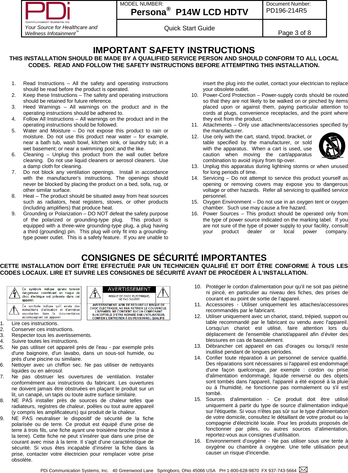        Your Source for Healthcare and Wellness Infotainment™ MODEL NUMBER: Persona®  P14W LCD HDTV Document Number: PD196-214R5  Quick Start Guide Page 3 of 8  PDi Communication Systems, Inc.   40 Greenwood Lane   Springboro, Ohio 45066 USA   PH 1-800-628-9870  FX 937-743-5664    IMPORTANT SAFETY INSTRUCTIONS THIS INSTALLATION SHOULD BE MADE BY A QUALIFIED SERVICE PERSON AND SHOULD CONFORM TO ALL LOCAL CODES.  READ AND FOLLOW THE SAFETY INSTRUCTIONS BEFORE ATTEMPTING THIS INSTALLATION.   1. Read Instructions –  All the safety and operating instructions should be read before the product is operated. 2. Keep these Instructions – The safety and operating instructions should be retained for future reference. 3. Heed Warnings –  All warnings on the product and in the operating instructions should be adhered to. 4. Follow All Instructions – All warnings on the product and in the operating instructions should be followed. 5. Water and Moisture –  Do not expose this product to rain or moisture.  Do not use this product near water –  for example, near a bath tub, wash bowl, kitchen sink, or laundry tub; in a wet basement; or near a swimming pool; and the like. 6. Cleaning  –  Unplug this product from the wall outlet before cleaning.  Do not use liquid cleaners or aerosol cleaners.  Use a damp cloth for cleaning. 7. Do not block any ventilation openings.  Install in accordance with the manufacturer’s instructions. The openings should never be blocked by placing the product on a bed, sofa, rug, or other similar surface. 8. Heat – The product should be situated away from heat sources such as radiators, heat registers, stoves, or other products (including amplifiers) that produce heat. 9. Grounding or Polarization – DO NOT defeat the safety purpose of the polarized or grounding-type plug.  This product is equipped with a three-wire grounding-type plug, a plug having a third (grounding) pin.  This plug will only fit into a grounding-type power outlet.  This is a safety feature.  If you are unable to insert the plug into the outlet, contact your electrician to replace your obsolete outlet. 10. Power-Cord Protection – Power-supply cords should be routed so that they are not likely to be walked on or pinched by items placed upon or against them, paying particular attention to cords at plugs, convenience receptacles, and the point where they exit from the product. 11. Attachments – Only use attachments/accessories specified by the manufacturer. 12. Use only with the cart, stand, tripod, bracket, or table specified by the manufacturer, or sold with the apparatus.  When a cart is used, use caution when moving the cart/apparatus combination to avoid injury from tip-over.  13. Unplug this apparatus during lightning storms or when unused for long periods of time. 14. Servicing  – Do not attempt to service this product yourself as opening or removing covers may expose you to dangerous voltage or other hazards.  Refer all servicing to qualified service personnel. 15. Oxygen Environment – Do not use in an oxygen tent or oxygen chamber.  Such use may cause a fire hazard. 16. Power Sources –  This product should be operated only from the type of power source indicated on the marking label.  If you are not sure of the type of power supply to your facility, consult your product dealer or local power company.  CONSIGNES DE SÉCURITÉ IMPORTANTES CETTE INSTALLATION DOIT ÊTRE EFFECTUÉE PAR UN TECHNICIEN QUALIFIÉ ET DOIT ÊTRE CONFORME À TOUS LES CODES LOCAUX. LIRE ET SUIVRE LES CONSIGNES DE SÉCURITÉ AVANT DE PROCÉDER À L’INSTALLATION. 1. Lire ces instructions.  2. Conserver ces instructions. 3. Respecter tous les avertissements.  4. Suivre toutes les instructions.  5. Ne pas utiliser cet appareil près de l&apos;eau - par exemple près d&apos;une baignoire, d&apos;un lavabo, dans un sous-sol humide, ou près d&apos;une piscine ou similaire. 6. Nettoyer avec un chiffon sec. Ne pas utiliser de nettoyants liquides ou en aérosol. 7. Ne pas obstruer les ouvertures de ventilation. Installer conformément aux instructions du fabricant. Les ouvertures ne doivent jamais être obstruées en plaçant le produit sur un lit, un canapé, un tapis ou toute autre surface similaire. 8. NE PAS installer près de sources de chaleur telles que radiateurs, registres de chaleur, poêles ou tout autre appareil (y compris les amplificateurs) qui produit de la chaleur. 9. NE PAS neutraliser le dispositif de sécurité de la fiche polarisée ou de terre. Ce produit est équipé d&apos;une prise de terre à trois fils, une fiche ayant une troisième broche (mise à la terre). Cette fiche ne peut s&apos;insérer que dans une prise de courant avec mise à la terre. Il s&apos;agit d&apos;une caractéristique de sécurité. Si vous êtes incapable d’insérer la fiche dans la prise, contacter votre électricien pour remplacer votre prise obsolète. 10. Protéger le cordon d&apos;alimentation pour qu’il ne soit pas piétiné ni pincé, en particulier au niveau des fiches, des prises de courant et au point de sortie de l’appareil. 11. Accessoires  -  Utiliser uniquement les attaches/accessoires recommandés par le fabricant. 12. Utiliser uniquement avec un chariot, stand, trépied, support ou table recommandé par le fabricant ou vendu avec l&apos;appareil. Lorsqu’un chariot est utilisé, faire attention lors du déplacement de l&apos;ensemble chariot/appareil afin d’éviter des blessures en cas de basculement. 13. Débrancher cet appareil en cas d&apos;orages ou lorsqu&apos;il reste inutilisé pendant de longues périodes.  14. Confier toute réparation à un personnel de service qualifié. Des réparations sont nécessaires si l&apos;appareil est endommagé d&apos;une façon quelconque, par exemple : cordon ou prise d&apos;alimentation endommagé, liquide renversé ou des objets sont tombés dans l&apos;appareil, l&apos;appareil a été exposé à la pluie ou à l&apos;humidité, ne fonctionne pas normalement ou s&apos;il est tombé. 15. Sources d&apos;alimentation -  Ce produit doit être utilisé uniquement à partir du type de source d&apos;alimentation indiqué sur l&apos;étiquette. Si vous n&apos;êtes pas sûr sur le type d&apos;alimentation de votre domicile, consultez le détaillant de votre produit ou la compagnie d&apos;électricité locale. Pour les produits proposés de fonctionner par piles, ou autres sources d’alimentation, reportez-vous aux consignes d’utilisation. 16. Environnement d’oxygène - Ne pas utiliser sous une tente à oxygène ou chambre à oxygène. Une telle utilisation peut causer un risque d&apos;incendie.  