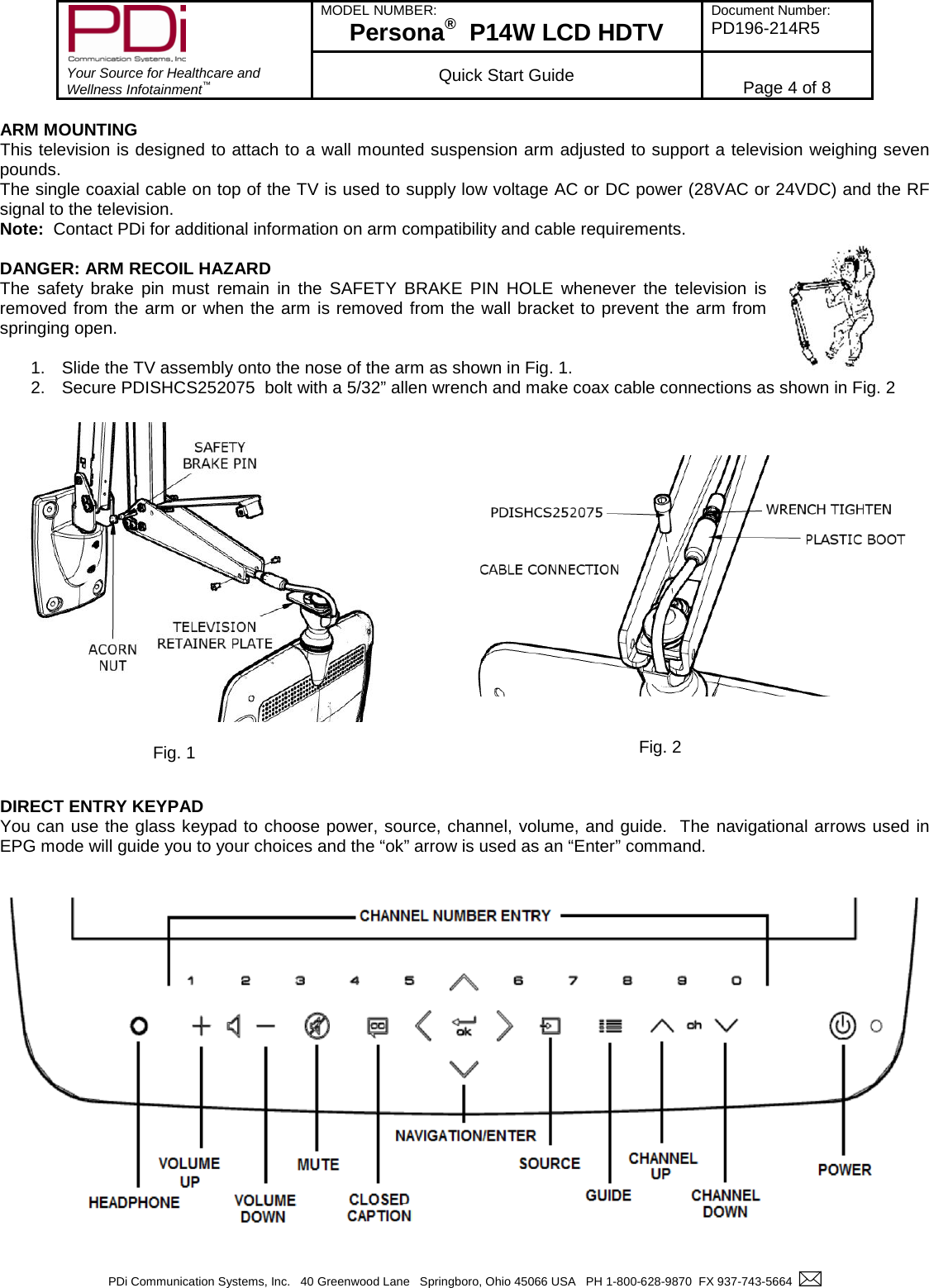        Your Source for Healthcare and Wellness Infotainment™ MODEL NUMBER: Persona®  P14W LCD HDTV Document Number: PD196-214R5  Quick Start Guide Page 4 of 8  PDi Communication Systems, Inc.   40 Greenwood Lane   Springboro, Ohio 45066 USA   PH 1-800-628-9870  FX 937-743-5664    ARM MOUNTING This television is designed to attach to a wall mounted suspension arm adjusted to support a television weighing seven pounds.   The single coaxial cable on top of the TV is used to supply low voltage AC or DC power (28VAC or 24VDC) and the RF signal to the television. Note:  Contact PDi for additional information on arm compatibility and cable requirements.  DANGER: ARM RECOIL HAZARD The safety brake pin must remain in the SAFETY BRAKE PIN HOLE whenever the television is removed from the arm or when the arm is removed from the wall bracket to prevent the arm from springing open.  1. Slide the TV assembly onto the nose of the arm as shown in Fig. 1. 2. Secure PDISHCS252075  bolt with a 5/32” allen wrench and make coax cable connections as shown in Fig. 2                     DIRECT ENTRY KEYPAD You can use the glass keypad to choose power, source, channel, volume, and guide.  The navigational arrows used in EPG mode will guide you to your choices and the “ok” arrow is used as an “Enter” command. Fig. 1    Fig. 2 