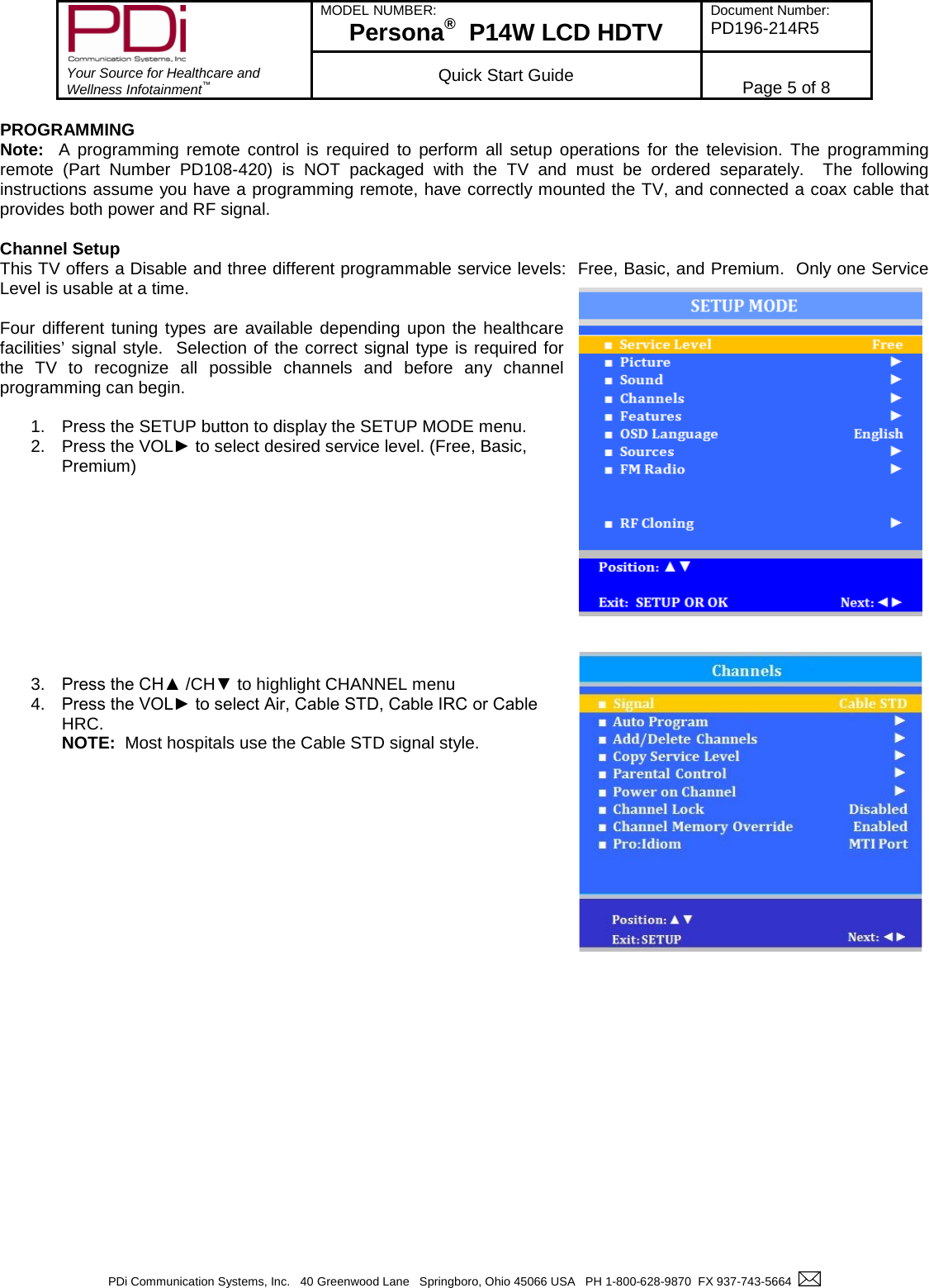        Your Source for Healthcare and Wellness Infotainment™ MODEL NUMBER: Persona®  P14W LCD HDTV Document Number: PD196-214R5  Quick Start Guide Page 5 of 8  PDi Communication Systems, Inc.   40 Greenwood Lane   Springboro, Ohio 45066 USA   PH 1-800-628-9870  FX 937-743-5664    PROGRAMMING Note:  A programming remote control is required to perform all setup operations for the television. The programming remote (Part Number PD108-420) is NOT packaged with the TV and must be ordered separately.  The following instructions assume you have a programming remote, have correctly mounted the TV, and connected a coax cable that provides both power and RF signal.  Channel Setup This TV offers a Disable and three different programmable service levels:  Free, Basic, and Premium.  Only one Service Level is usable at a time.  Four different tuning types are available depending upon the healthcare facilities’ signal style.  Selection of the correct signal type is required for the TV to recognize all possible channels and before any channel programming can begin.  1. Press the SETUP button to display the SETUP MODE menu.  2. Press the VOL► to select desired service level. (Free, Basic, Premium)           3. Press the CH▲ /CH▼ to highlight CHANNEL menu 4. Press the VOL► to select Air, Cable STD, Cable IRC or Cable HRC.   NOTE:  Most hospitals use the Cable STD signal style.             