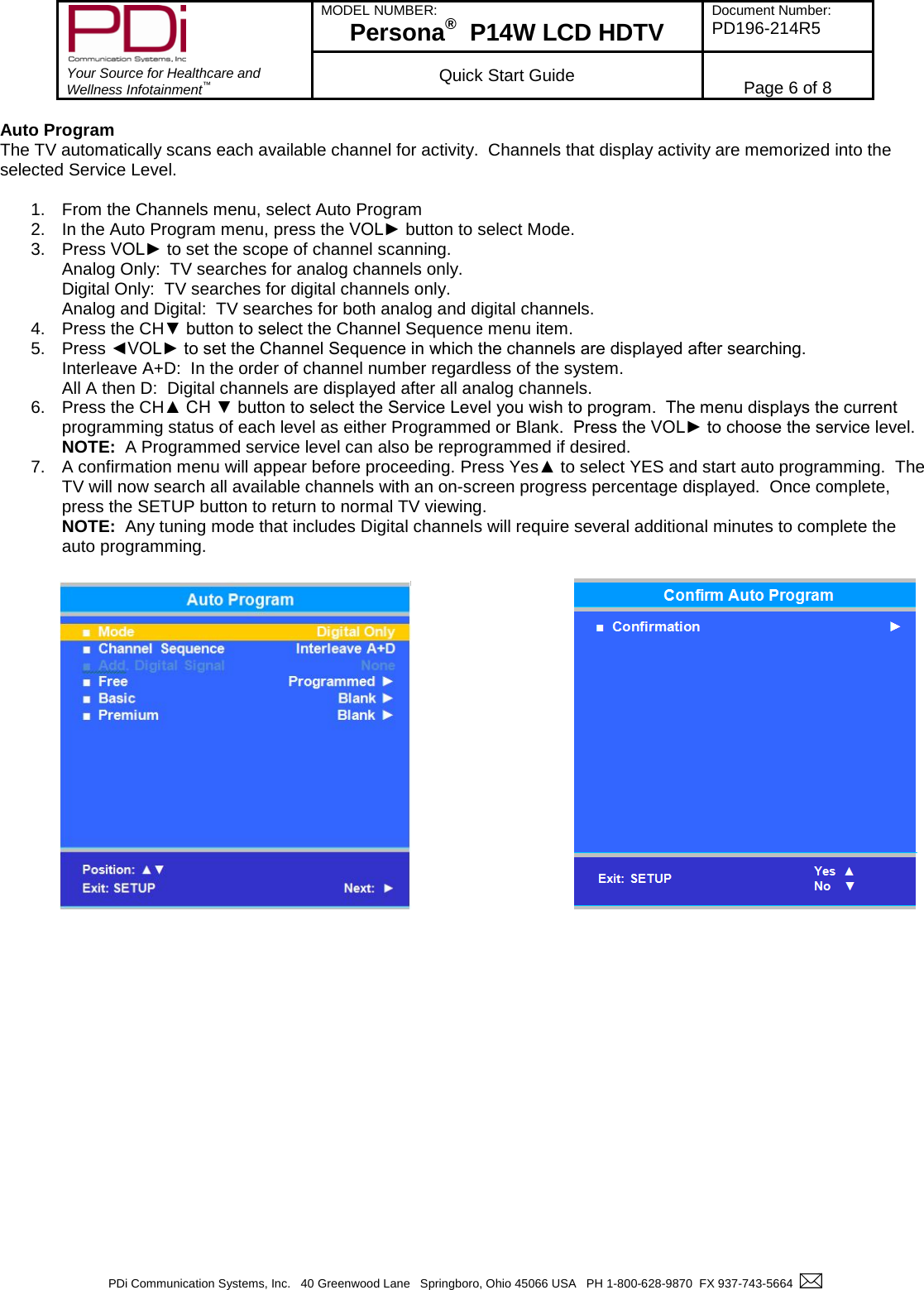        Your Source for Healthcare and Wellness Infotainment™ MODEL NUMBER: Persona®  P14W LCD HDTV Document Number: PD196-214R5  Quick Start Guide Page 6 of 8  PDi Communication Systems, Inc.   40 Greenwood Lane   Springboro, Ohio 45066 USA   PH 1-800-628-9870  FX 937-743-5664    Auto Program The TV automatically scans each available channel for activity.  Channels that display activity are memorized into the selected Service Level.  1. From the Channels menu, select Auto Program 2. In the Auto Program menu, press the VOL► button to select Mode. 3. Press VOL► to set the scope of channel scanning. Analog Only:  TV searches for analog channels only. Digital Only:  TV searches for digital channels only. Analog and Digital:  TV searches for both analog and digital channels. 4. Press the CH▼ button to select the Channel Sequence menu item. 5. Press ◄VOL► to set the Channel Sequence in which the channels are displayed after searching. Interleave A+D:  In the order of channel number regardless of the system. All A then D:  Digital channels are displayed after all analog channels. 6. Press the CH▲ CH ▼ button to select the Service Level you wish to program.  The menu displays the current programming status of each level as either Programmed or Blank.  Press the VOL► to choose the service level. NOTE:  A Programmed service level can also be reprogrammed if desired. 7. A confirmation menu will appear before proceeding. Press Yes▲ to select YES and start auto programming.  The TV will now search all available channels with an on-screen progress percentage displayed.  Once complete, press the SETUP button to return to normal TV viewing.   NOTE:  Any tuning mode that includes Digital channels will require several additional minutes to complete the auto programming.                   