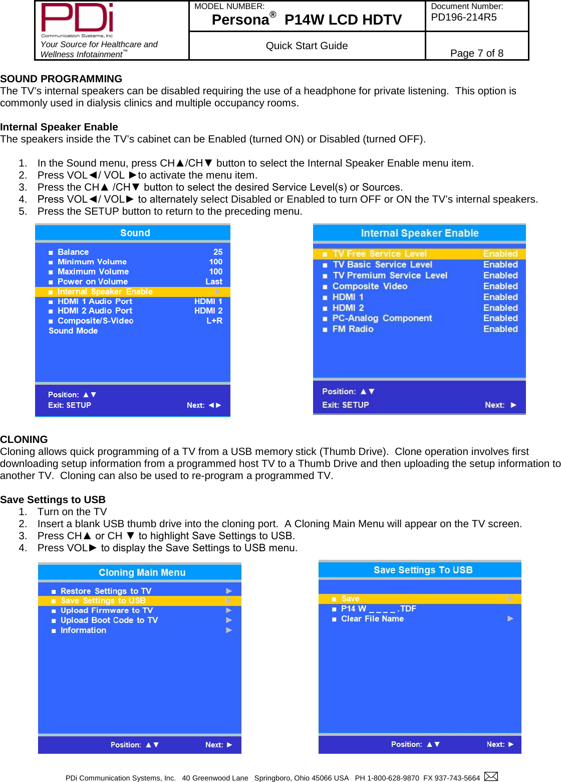        Your Source for Healthcare and Wellness Infotainment™ MODEL NUMBER: Persona®  P14W LCD HDTV Document Number: PD196-214R5  Quick Start Guide Page 7 of 8  PDi Communication Systems, Inc.   40 Greenwood Lane   Springboro, Ohio 45066 USA   PH 1-800-628-9870  FX 937-743-5664    SOUND PROGRAMMING The TV’s internal speakers can be disabled requiring the use of a headphone for private listening.  This option is commonly used in dialysis clinics and multiple occupancy rooms.  Internal Speaker Enable The speakers inside the TV’s cabinet can be Enabled (turned ON) or Disabled (turned OFF).  1. In the Sound menu, press CH▲/CH▼ button to select the Internal Speaker Enable menu item. 2. Press VOL◄/ VOL ►to activate the menu item. 3. Press the CH▲ /CH▼ button to select the desired Service Level(s) or Sources. 4. Press VOL◄/ VOL► to alternately select Disabled or Enabled to turn OFF or ON the TV’s internal speakers. 5. Press the SETUP button to return to the preceding menu.                   CLONING Cloning allows quick programming of a TV from a USB memory stick (Thumb Drive).  Clone operation involves first downloading setup information from a programmed host TV to a Thumb Drive and then uploading the setup information to another TV.  Cloning can also be used to re-program a programmed TV.  Save Settings to USB 1. Turn on the TV 2. Insert a blank USB thumb drive into the cloning port.  A Cloning Main Menu will appear on the TV screen. 3. Press CH▲ or CH ▼ to highlight Save Settings to USB. 4. Press VOL► to display the Save Settings to USB menu.   