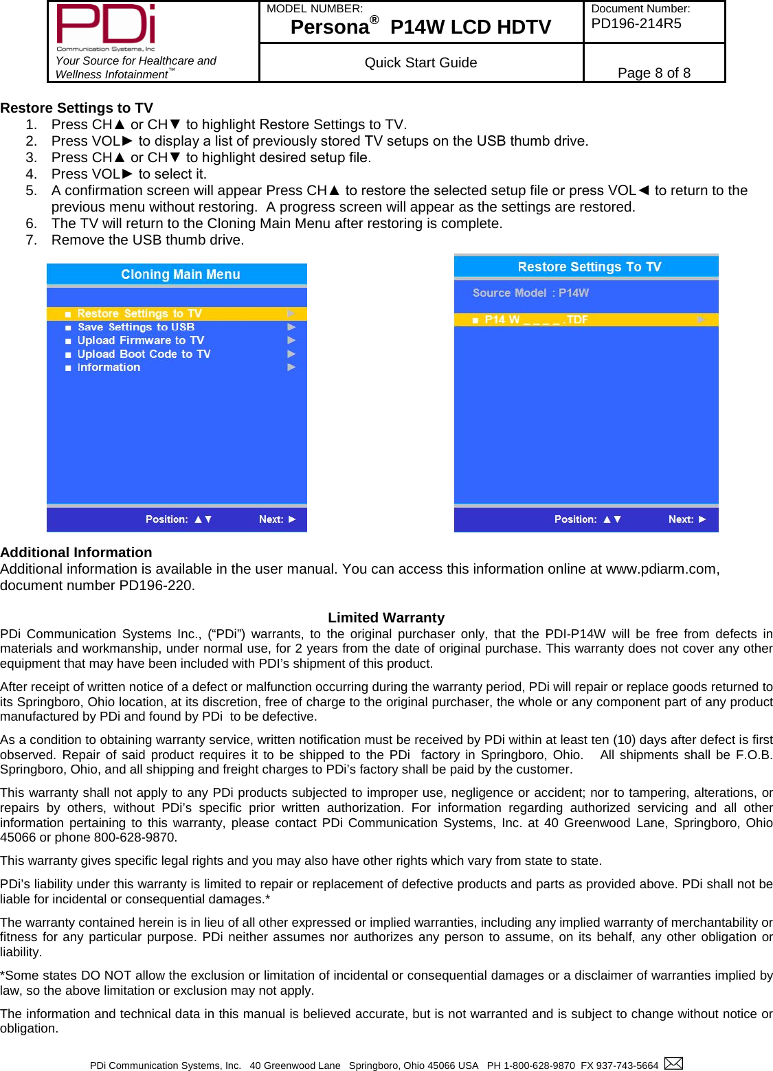        Your Source for Healthcare and Wellness Infotainment™ MODEL NUMBER: Persona®  P14W LCD HDTV Document Number: PD196-214R5  Quick Start Guide Page 8 of 8  PDi Communication Systems, Inc.   40 Greenwood Lane   Springboro, Ohio 45066 USA   PH 1-800-628-9870  FX 937-743-5664    Restore Settings to TV  1. Press CH▲ or CH▼ to highlight Restore Settings to TV. 2. Press VOL► to display a list of previously stored TV setups on the USB thumb drive. 3. Press CH▲ or CH▼ to highlight desired setup file. 4. Press VOL► to select it. 5. A confirmation screen will appear Press CH▲ to restore the selected setup file or press VOL◄ to return to the previous menu without restoring.  A progress screen will appear as the settings are restored. 6. The TV will return to the Cloning Main Menu after restoring is complete. 7. Remove the USB thumb drive.                   Additional Information Additional information is available in the user manual. You can access this information online at www.pdiarm.com, document number PD196-220.   Limited Warranty  PDi Communication Systems Inc., (“PDi”) warrants, to the original purchaser only, that the PDI-P14W will be free from defects in materials and workmanship, under normal use, for 2 years from the date of original purchase. This warranty does not cover any other equipment that may have been included with PDI’s shipment of this product.  After receipt of written notice of a defect or malfunction occurring during the warranty period, PDi will repair or replace goods returned to its Springboro, Ohio location, at its discretion, free of charge to the original purchaser, the whole or any component part of any product manufactured by PDi and found by PDi  to be defective.  As a condition to obtaining warranty service, written notification must be received by PDi within at least ten (10) days after defect is first observed. Repair of said product requires it to be shipped to the PDi  factory in Springboro, Ohio.   All shipments shall be F.O.B. Springboro, Ohio, and all shipping and freight charges to PDi’s factory shall be paid by the customer.  This warranty shall not apply to any PDi products subjected to improper use, negligence or accident; nor to tampering, alterations, or repairs by others, without PDi’s specific prior written authorization. For information regarding authorized servicing and all other information pertaining to this warranty, please contact PDi Communication Systems, Inc. at 40 Greenwood Lane, Springboro, Ohio 45066 or phone 800-628-9870.  This warranty gives specific legal rights and you may also have other rights which vary from state to state.  PDi’s liability under this warranty is limited to repair or replacement of defective products and parts as provided above. PDi shall not be liable for incidental or consequential damages.*  The warranty contained herein is in lieu of all other expressed or implied warranties, including any implied warranty of merchantability or fitness for any particular purpose. PDi neither assumes nor authorizes any person to assume, on its behalf, any other obligation or liability.  *Some states DO NOT allow the exclusion or limitation of incidental or consequential damages or a disclaimer of warranties implied by law, so the above limitation or exclusion may not apply.  The information and technical data in this manual is believed accurate, but is not warranted and is subject to change without notice or obligation.  