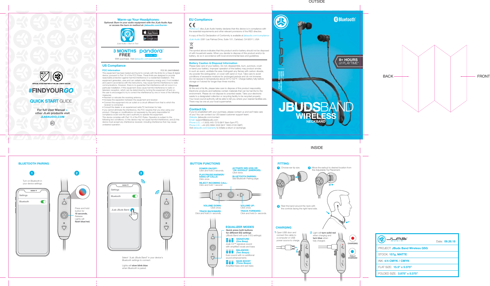 OUTSIDEINSIDEFor full User Manual + other JLab products visitContact UsIf you’re unsatisfied with your purchase, please contact us and we’ll take careof you! You can contact our US based customer support team:Website: jlabaudio.com/contactEmail: support@jlabaudio.comPhone U.S.: +1 (405) 445-7219 (M-F 8am-5pm PT) Phone U.K.: +44 (20) 3884 3322 (M-F 1600-0100 GMT)Visit jlabaudio.com/warranty to initiate a return or exchange.Battery Caution &amp; Disposal InformationPlease take care of your battery. Do not; disassemble, burn, puncture, crushor bend your battery. Improper operation of the battery may product smoke.In such an event, ventilate the area. Extinguish any flames with carbon dioxide, dry-powder fire extinguisher, or cover with sand or mud. Take care to avoid conditions of excessive moisture for prolonged periods and do not immerse.Do not expose to temperatures above 50°C/122°F. Charge battery fully before storage or if stored for longer than three months.DisposalAt the end of its life, please take care to dispose of this product responsibly. Electronic products and batteries contain materials that can be harmful to the environment. Please do not dispose to unsorted waste. Take your electronic waste to a designated collection or recycling facility to be recycled properly.Your local council authority will be able to tell you where your nearest facilities are. There may be one at your local supermarket.The symbol above indicates that this product and/or battery should not be disposed of with household waste. When you decide to dispose of this product and/or its battery, do so in accordance with local environmental laws and guidelines.EU CompliancePEAG LLC dba JLab Audio hereby declares that this device is in compliance with the essential requirements and other relevant provisions of the RED directive.A copy of the EU Declaration of Conformity is available at jlabaudio.com/complianceJLab Audio 2281 Las Palmas Drive, Suite 101, Carlsbad, CA 92011, USAUS ComplianceFCC InformationThis equipment has been tested and found to comply with the limits for a Class B digital device, pursuant to Part 15 of the FCC Rules. These limits are designed to provide reasonable protection against harmful interference in a residential installation. This equipment generates, uses and can radiate radio frequency energy and, if not installed and used in accordance with the instructions, may cause harmful interference to radio communications. However, there is no guarantee that interference will not occur in a particular installation. If this equipment does cause harmful interference to radio or television reception, which can be determined by turning the equipment off and on,the user is encouraged to try to correct the interference by one or more of the following measures:• Reorient or relocate the receiving antenna.• Increase the separation between the equipment and receiver.• Connect the equipment into an outlet on a circuit different from that to which the     receiver is connected.• Consult the dealer or an experienced radio/TV technician for help.If you cannot eliminate the interference, the FCC requires that you stop using your product. Changes or modifications not expressly by the party responsible for compliance could void the user’s authority to operate the equipment.This device complies with Part 15 of the FCC Rules. Operation is subject to the following two conditions: (1) this device may not cause harmful interference, and (2) this device must accept any interference received, including interference that may cause undesired operation.FCC ID: 2AHYVBANDWith purchase. Visit jlabaudio.com/pandoraoffer3 MONTHSFREEWarm-up Your HeadphonesOptional: Burn-in your audio equipment with the JLab Audio App or access the burn-in method at: jlabaudio.com/burninJLab Audio + Burn-in ToolQUICK START GUIDEWIRELESSJBUDSBANDGOES withSMART ASSISTANTS ANDROID + APPLE8+ HOURSof PLAYTIME*NECKBANDTurn on Bluetooth inyour device settings. Select “JLab JBuds Band” in your device&apos;sBluetooth settings to connect.Lights will slow blink bluewhen Bluetooth is paired.  Press and holdbutton for10 seconds.Release.Lights willflash blue/red..1 2 3BLUETOOTH PAIRING FITTINGChoose ear tip size. 1POWER ON/OFF:Click and hold 2 seconds.PLAY/PAUSE/ANSWER/HANG UP CALLS:Click once.REJECT INCOMING CALL:Click and hold 1 secondACTIVATE SIRI (iOS) OR“OK GOOGLE” (ANDROID):Click twice.BLUETOOTH PAIRING:See Bluetooth Pairing page.BUTTON FUNCTIONSVOLUME UP:Click once.TRACK FORWARD:Click and hold 2+ seconds.VOLUME DOWN:Click once.TRACK BACKWARD:Click and hold 2+ seconds.                 SIGNATURE                 (One Beep)JLab C3™ signature soundwith amplified vocals and bass                 BALANCED                 (Two Beeps)Even sound with no additionalsound enhancements                 BASS BOOST                 (Three Beeps)Amplified bass and sub-bassQuick press both buttonsfor different EQ settings(JBuds Band will cycle 3 EQ settings)EQUALIZER MODES2Move the earbud to desired location from the Adjustable Tip Placement. Adjustable Tip Placemene.CHARGING1Open USB door andconnect the cable toa computer or USBpower source to charge.2Light will turn solid red when charging and turn blue when fully charged.ge.2red CHARGINGFULLYCHARGEDBluetoothSettings BluetoothSettingsJLab JBuds Band3Rest the band around the neck with the controls facing the right hand side.FRONTBACKDate:  09.26.18PROJECT: JBuds Band Wireless QSGSTOCK: 157g, MATTEINK: 4/4 CMYK / CMYKFLAT SIZE:  15.5” x 5.375”FOLDED SIZE:  3.875” x 5.375”