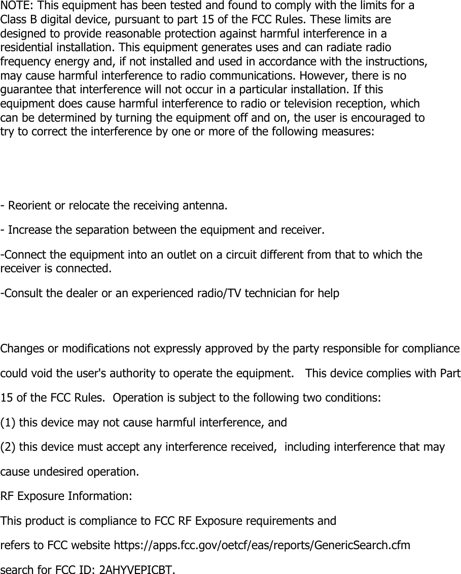 NOTE: This equipment has been tested and found to comply with the limits for a Class B digital device, pursuant to part 15 of the FCC Rules. These limits are designed to provide reasonable protection against harmful interference in a residential installation. This equipment generates uses and can radiate radio frequency energy and, if not installed and used in accordance with the instructions, may cause harmful interference to radio communications. However, there is no guarantee that interference will not occur in a particular installation. If this equipment does cause harmful interference to radio or television reception, which can be determined by turning the equipment off and on, the user is encouraged to try to correct the interference by one or more of the following measures:   - Reorient or relocate the receiving antenna. - Increase the separation between the equipment and receiver. -Connect the equipment into an outlet on a circuit different from that to which the receiver is connected. -Consult the dealer or an experienced radio/TV technician for help  Changes or modifications not expressly approved by the party responsible for compliance  could void the user&apos;s authority to operate the equipment.   This device complies with Part 15 of the FCC Rules.  Operation is subject to the following two conditions:  (1) this device may not cause harmful interference, and  (2) this device must accept any interference received,  including interference that may cause undesired operation.  RF Exposure Information: This product is compliance to FCC RF Exposure requirements andrefers to FCC website https://apps.fcc.gov/oetcf/eas/reports/GenericSearch.cfm  search for FCC ID: 2AHYVEPICBT.    