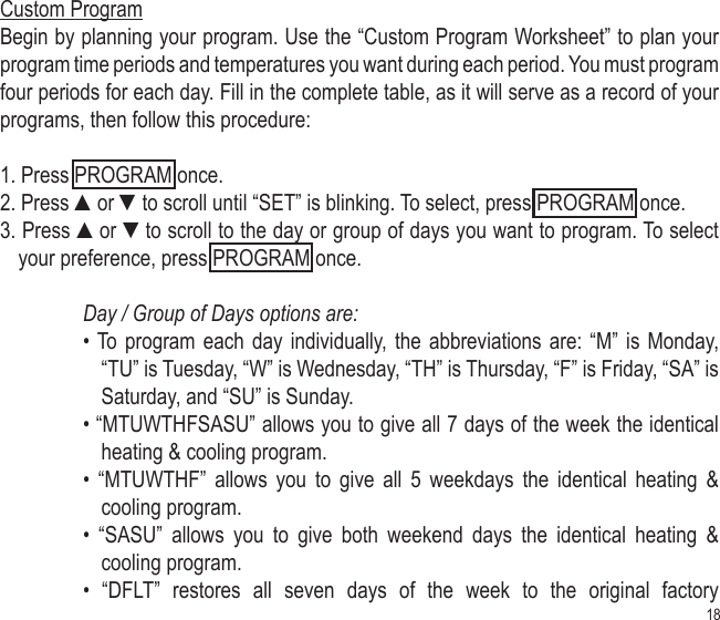 18Custom ProgramBegin by planning your program. Use the “Custom Program Worksheet” to plan your program time periods and temperatures you want during each period. You must program four periods for each day. Fill in the complete table, as it will serve as a record of your programs, then follow this procedure:1. Press PROGRAM once.2. Press ▲or ▼to scroll until “SET” is blinking. To select, press PROGRAM once.3. Press ▲or ▼to scroll to the day or group of days you want to program. To select your preference, press PROGRAM once.Day / Group of Days options are: • To program  each day individually,  the abbreviations are:  “M” is Monday, “TU” is Tuesday, “W” is Wednesday, “TH” is Thursday, “F” is Friday, “SA” is Saturday, and “SU” is Sunday.• “MTUWTHFSASU” allows you to give all 7 days of the week the identical heating &amp; cooling program.•  “MTUWTHF”  allows  you  to  give  all  5  weekdays  the  identical  heating  &amp; cooling program.•  “SASU”  allows  you  to  give  both  weekend  days  the  identical  heating  &amp; cooling program.•  “DFLT”  restores  all  seven  days  of  the  week  to  the  original  factory 