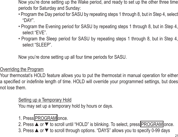 21Now you’re done setting up the Wake period, and ready to set up the other three time periods for Saturday and Sunday:• Program the Day period for SASU by repeating steps 1 through 8, but in Step 4, select “DAY”. • Program the Evening period for SASU by repeating steps 1 through 8, but in Step 4, select “EVE”. • Program the Sleep period for SASU by repeating steps 1 through 8, but in Step 4, select “SLEEP”. Now you’re done setting up all four time periods for SASU.Overriding the ProgramYour thermostat’s HOLD feature allows you to put the thermostat in manual operation for either a specied or indenite length of time. HOLD will override your programmed settings, but does not lose them.Setting up a Temporary HoldYou may set up a temporary hold by hours or days.1. Press PROGRAM once.2. Press ▲or ▼to scroll until “HOLD” is blinking. To select, press PROGRAM once.3. Press ▲or ▼to scroll through options. “DAYS” allows you to specify 0-99 days 